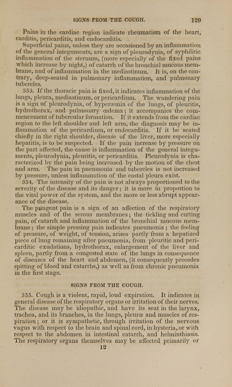 Pains in the cardiac region indicate rheumatism of the heart, carditis, pericarditis, and endocarditis. Superficial pains, unless they are occasioned by an inflammation of the general integuments, are a sign of pleurodynia, of syphilitic inflammation of the sternum, (more especially of the fixed pains which increase by night,) of catarrh of the bronchial mucous mem- brane, and of inflammation in the mediastinum. It is, on the con- trary, deep-seated in pulmonary inflammation, and pulmonary tubercles. 353. If the thoracic pain is fixed, it indicates inflammation of the lungs, pleura, mediastinum, or pericardium. The wandering pain is a sign of pleurodynia, of hyperemia of the lungs, of pleuritis, hydrothorax, and pulmonary oedema; it accompanies the com- mencement of tubercular formation. If it extends from the cardiac region to the left shoulder and left arm, the diagnosis may be in^ flammation of the pericardium, or endocarditis. If it be seated chiefly in the right shoulder, disease of the liver, more especially hepatitis, is to be suspected. If the pain increase by pressure on the part affected, the cause is inflammation of the general integu- ments, pleurodynia, pleuritis, or pericarditis. Pleurodynia is cha- racterized by the pain being increased by the motion of the chest and arm. The pain in pneumonia and tubercles is not increased by pressure, unless inflammation of the costal pleura exist. 354. The intensity of the pain is not always proportioned to the severity of the disease and its danger; it is more in proportion to the vital power of the system, and the more or less abrupt appear- ance of the disease. The pungent pain is a sign of an affection of the respiratory muscles and of the serous membranes; the tickling and cutting pain, of catarrh and inflammation of the bronchial mucous mem- brane ; the simple pressing pain indicates pneumonia; the feeling of pressure, of weight, of tension, arises partly from a hepatized piece of lung remaining after pneumonia, from pleuritic and peri- cardiac exudations, hydrothorax, enlargement of the liver and spleen, partly from a congested state of the lungs in consequence of diseases of the heart and abdomen, (it consequently precedes spitting of blood and catarrhs,) as well as from chronic pneumonia in the first stage. SIGNS FROM THE COUGH. 355. Cough is a violent, rapid, loud expiration. It indicates in general disease of the respiratory organs or irritation of their nerves. The disease may be idiopathic, and have its seat in the larynx, trachea, and its branches, in the lungs, pleura? and muscles of res- piration ; or it is sympathetic, through irritation of the nervous vagus with respect to the brain and spinal cord, in hysteria, or with respect to the abdomen in intestinal catarrh, and helminthiasis. The respiratory organs themselves may be affected primarily or 12