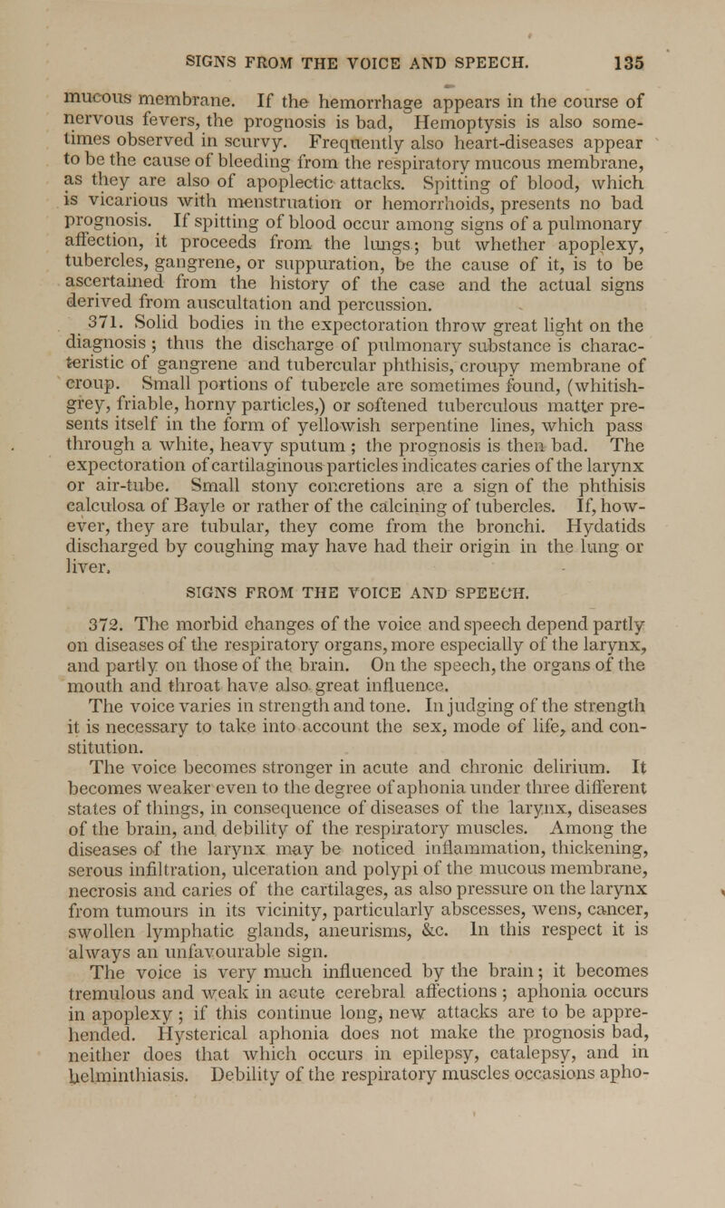 mucous membrane. If the hemorrhage appears in the course of nervous fevers, the prognosis is bad, Hemoptysis is also some- times observed in scurvy. Frequently also heart-diseases appear to be the cause of bleeding from the respiratory mucous membrane, as they are also of apoplectic attacks. Spitting of blood, which is vicarious with menstruation or hemorrhoids, presents no bad prognosis. If spitting of blood occur among signs of a pulmonary affection, it proceeds from the lungs; but whether apoplexy, tubercles, gangrene, or suppuration, be the cause of it, is to be ascertained from the history of the case and the actual signs derived from auscultation and percussion. 371. Solid bodies in the expectoration throw great light on the diagnosis ; thus the discharge of pulmonary substance is charac- teristic of gangrene and tubercular phthisis, croupy membrane of croup. Small portions of tubercle are sometimes found, (whitish- grey, friable, horny particles,) or softened tuberculous matter pre- sents itself in the form of yellowish serpentine lines, which pass through a white, heavy sputum ; the prognosis is then bad. The expectoration of cartilaginous particles indicates caries of the larynx or air-tube. Small stony concretions are a sign of the phthisis calculosa of Bayle or rather of the calcining of tubercles. If, how- ever, they are tubular, they come from the bronchi. Hydatids discharged by coughing may have had their origin in the lung or liver, SIGNS FROM THE VOICE AND SPEECH. 372. The morbid changes of the voice and speech depend partly on diseases of the respiratory organs, more especially of the larynx, and partly on those of the brain. On the speech, the organs of the mouth and throat have also, great influence. The voice varies in strength and tone. In judging of the strength it is necessary to take into account the sex, mode of life, and con- stitution. The voice becomes stronger in acute and chronic delirium. It becomes weaker even to the degree of aphonia under three different states of things, in consequence of diseases of the larynx, diseases of the brain, and, debility of the respiratory muscles. Among the diseases of the larynx may be noticed inflammation, thickening, serous infiltration, ulceration and polypi of the mucous membrane, necrosis and caries of the cartilages, as also pressure on the larynx from tumours in its vicinity, particularly abscesses, wens, cancer, swollen lymphatic glands, aneurisms, &c. In this respect it is always an unfavourable sign. The voice is very much influenced by the brain; it becomes tremulous and weak in acute cerebral affections ; aphonia occurs in apoplexy ; if this continue long, new attacks are to be appre- hended. Hysterical aphonia does not make the prognosis bad, neither does that which occurs in epilepsy, catalepsy, and in helminthiasis. Debility of the respiratory muscles occasions apho-