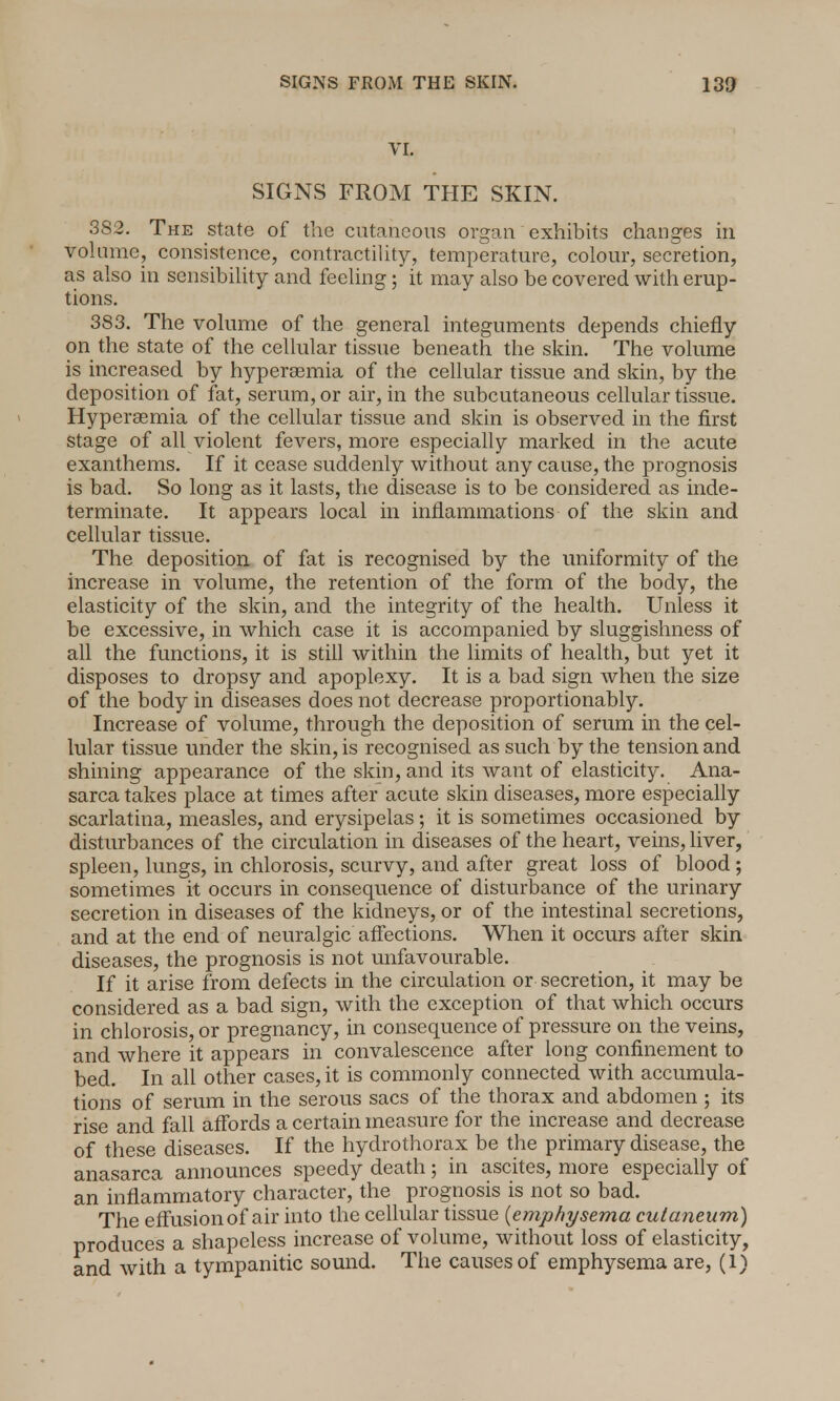 VI. SIGNS FROM THE SKIN. SS2. The state of the cutaneous organ exhibits changes in volume, consistence, contractility, temperature, colour, secretion, as also in sensibility and feeling ; it may also be covered with erup- tions. 383. The volume of the general integuments depends chiefly on the state of the cellular tissue beneath the skin. The volume is increased by hyperemia of the cellular tissue and skin, by the deposition of fat, serum, or air, in the subcutaneous cellular tissue. Hyperaemia of the cellular tissue and skin is observed in the first stage of all violent fevers, more especially marked in the acute exanthems. If it cease suddenly without any cause, the prognosis is bad. So long as it lasts, the disease is to be considered as inde- terminate. It appears local in inflammations of the skin and cellular tissue. The deposition of fat is recognised by the uniformity of the increase in volume, the retention of the form of the body, the elasticity of the skin, and the integrity of the health. Unless it be excessive, in which case it is accompanied by sluggishness of all the functions, it is still within the limits of health, but yet it disposes to dropsy and apoplexy. It is a bad sign when the size of the body in diseases does not decrease proportionably. Increase of volume, through the deposition of serum in the cel- lular tissue under the skin, is recognised as such by the tension and shining appearance of the skin, and its want of elasticity. Ana- sarca takes place at times after acute skin diseases, more especially scarlatina, measles, and erysipelas; it is sometimes occasioned by disturbances of the circulation in diseases of the heart, veins, liver, spleen, lungs, in chlorosis, scurvy, and after great loss of blood ; sometimes it occurs in consequence of disturbance of the urinary secretion in diseases of the kidneys, or of the intestinal secretions, and at the end of neuralgic affections. When it occurs after skin diseases, the prognosis is not unfavourable. If it arise from defects in the circulation or secretion, it may be considered as a bad sign, with the exception of that which occurs in chlorosis, or pregnancy, in consequence of pressure on the veins, and where it appears in convalescence after long confinement to bed. In all other cases, it is commonly connected with accumula- tions of serum in the serous sacs of the thorax and abdomen ; its rise and fall affords a certain measure for the increase and decrease of these diseases. If the hydrothorax be the primary disease, the anasarca announces speedy death; in ascites, more especially of an inflammatory character, the prognosis is not so bad. The effusion of air into the cellular tissue [emphysema cutaneum) produces a shapeless increase of volume, without loss of elasticity, and with a tympanitic sound. The causes of emphysema are, (1)