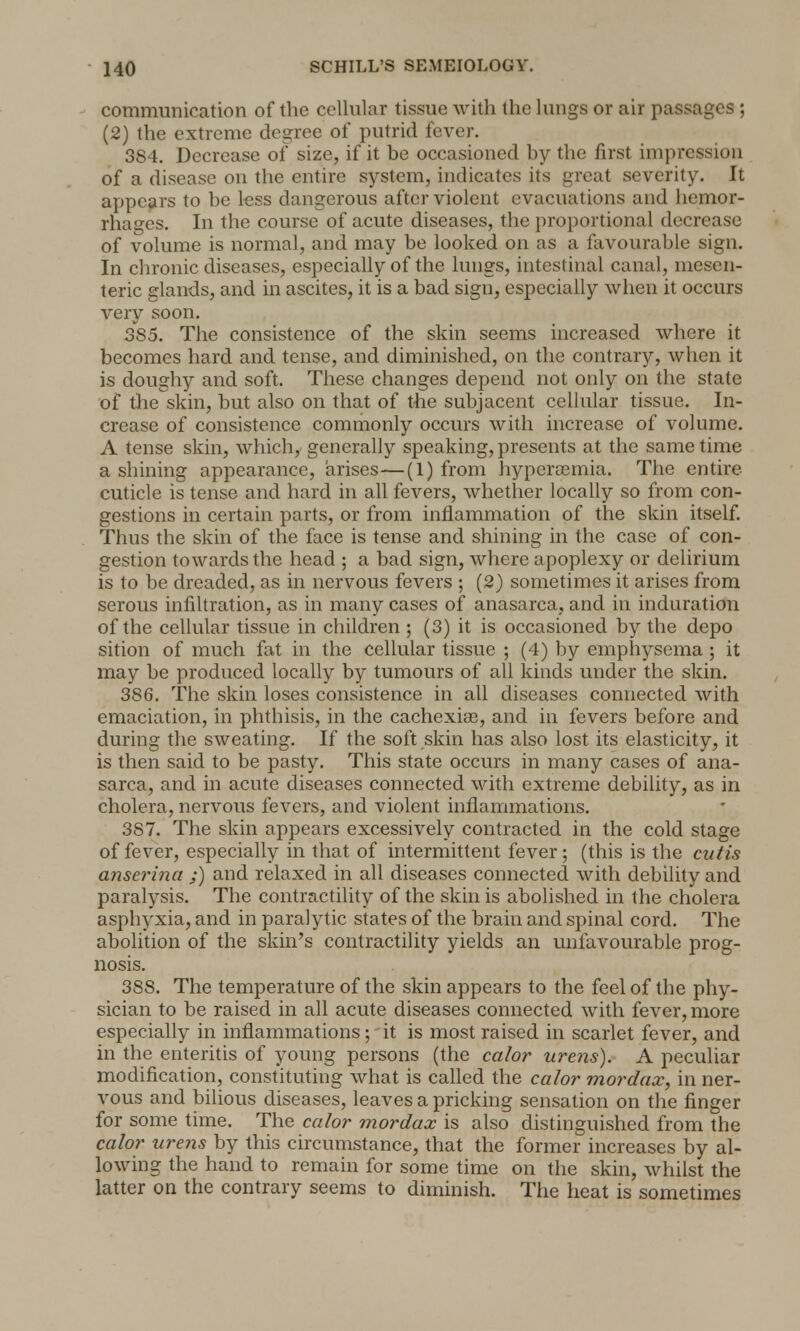 communication of the cellular tissue with the lungs or air passages ; (2) the extreme degree of putrid fever. 384. Decrease of size, if it be occasioned by the first impression of a disease on the entire system, indicates its great severity. It appears to be less dangerous after violent evacuations and hemor- rhages. In the course of acute diseases, the proportional decrease of volume is normal, and may be looked on as a favourable sign. In chronic diseases, especially of the lungs, intestinal canal, mesen- teric glands, and in ascites, it is a bad sign, especially when it occurs very soon. 385. The consistence of the skin seems increased where it becomes hard and tense, and diminished, on the contrary, when it is doughy and soft. These changes depend not only on the state of the skin, but also on that of the subjacent cellular tissue. In- crease of consistence commonly occurs with increase of volume. A tense skin, which, generally speaking, presents at the same time a shining appearance, arises—(1) from hypereemia. The entire cuticle is tense and hard in all fevers, whether locally so from con- gestions in certain parts, or from inflammation of the skin itself. Thus the skin of the face is tense and shining in the case of con- gestion towards the head ; a bad sign, where apoplexy or delirium is to be dreaded, as in nervous fevers ; (2) sometimes it arises from serous infiltration, as in many cases of anasarca, and in induration of the cellular tissue in children ; (3) it is occasioned by the depo sition of much fat in the cellular tissue ; (4) by emphysema ; it may be produced locally by tumours of all kinds under the skin. 386. The skin loses consistence in all diseases connected with emaciation, in phthisis, in the cachexias, and in fevers before and during the sweating. If the soft skin has also lost its elasticity, it is then said to be pasty. This state occurs in many cases of ana- sarca, and in acute diseases connected with extreme debility, as in cholera, nervous fevers, and violent inflammations. 387. The skin appears excessively contracted in the cold stage of fever, especially in that of intermittent fever; (this is the cutis anserina ;) and relaxed in all diseases connected with debility and paralysis. The contractility of the skin is abolished in the cholera asphyxia, and in paralytic states of the brain and spinal cord. The abolition of the skin's contractility yields an unfavourable prog- nosis. 388. The temperature of the skin appears to the feel of the phy- sician to be raised in all acute diseases connected with fever, more especially in inflammations;' it is most raised in scarlet fever, and in the enteritis of young persons (the calor urens). A peculiar modification, constituting what is called the calor mordax, in ner- vous and bilious diseases, leaves a pricking sensation on the finger for some time. The calor mordax is also distinguished from the calor urens by this circumstance, that the former increases by al- lowing the hand to remain for some time on the skin, whilst the latter on the contrary seems to diminish. The heat is sometimes