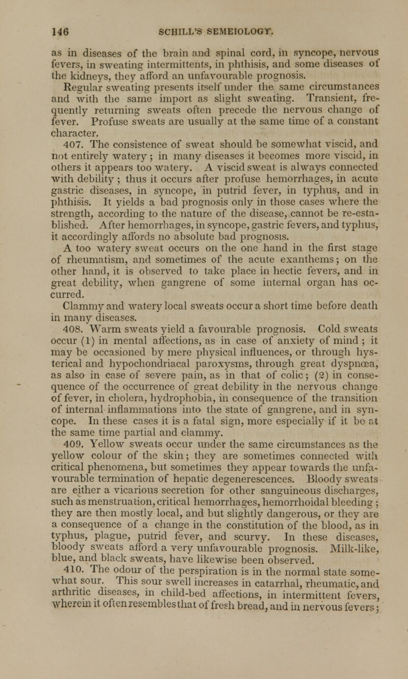 as in diseases of the brain and spinal cord, in syncope, nervous fevers, in sweating intermittents, in phthisis, and some diseases of the kidneys, they afford an unfavourable prognosis. Regular sweating presents itself under the same circumstances and with the same import as slight sweating. Transient, fre- quently returning sweats often precede the nervous change of fever. Profuse sweats are usually at the same time of a constant character. 407. The consistence of sweat should be somewhat viscid, and not entirely watery ; in many diseases it becomes more viscid, in others it appears too watery. A viscid sweat is always connected with debility ; thus it occurs after profuse hemorrhages, in acute gastric diseases, in syncope, in putrid fever, in typhus, and in phthisis. It yields a bad prognosis only in those cases where the strength, according to the nature of the disease, .cannot be re-esta- blished. After hemorrhages, in syncope, gastric fevers, and typhus, it accordingly affords no absolute bad prognosis. A too watery sweat occurs on the one hand in the first stage of rheumatism, and sometimes of the acute exanthems; on the other hand, it is observed to take place in hectic fevers, and in great debility, when gangrene of some internal organ has oc- curred. Clammy and watery local sweats occur a short time before death in many diseases. 408. Warm sweats yield a favourable prognosis. Cold sweats occur (I) in mental affections, as in case of anxiety of mind ; it may be occasioned by mere physical influences, or through hys- terical and hypochondriacal paroxysms, through great dyspncea, as also in case of severe pain, as in that of colic; (2) in conse- quence of the occurrence of great debility in the nervous change of fever, in cholera, hydrophobia, in consequence of the transition of internal inflammations into the state of gangrene, and in syn- cope. In these cases it is a fatal sign, more especially if it bo at the same time partial and clammy. 409. Yellow sweats occur under the same circumstances as the yellow colour of the skin; they are sometimes connected with critical phenomena, but sometimes they appear towards the unfa- vourable termination of hepatic degenerescences. Bloody sweats are either a vicarious secretion for other sanguineous discharges, such as menstruation, critical hemorrhages, hemorrhoidal bleeding ; they are then mostly local, and but slightly dangerous, or they are a consequence of a change in the constitution of the blood, as in typhus, plague, putrid fever, and scurvy. In these diseases, bloody sweats afford a very unfavourable prognosis. Milk-like, blue, and black sweats, have likewise been observed. 410. The odour of the perspiration is in the normal state some- what sour. This sour swell increases in catarrhal, rheumatic, and arthritic diseases, in child-bed affections, in intermittent fevers, wherem it often resembles that of fresh bread, and in nervous fevers;