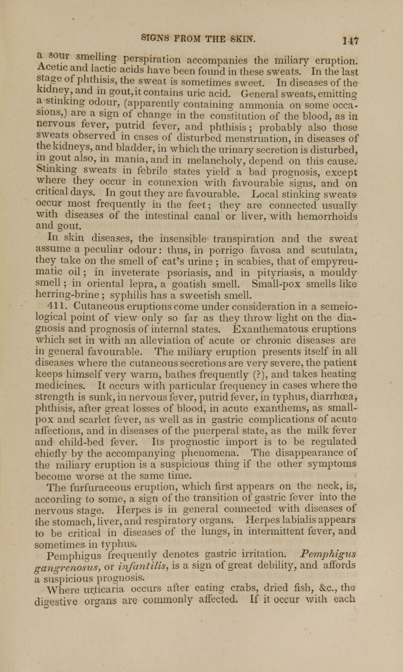 a sour smelling perspiration accompanies the miliary eruption. Acetic and lactic acids have been found in these sweats. In the last stage of phthisis, the sweat is sometimes sweet. In diseases of the kidney, and in gout, it contains uric acid. General sweats, emitting a stinking odour, (apparently containing ammonia on some occa- sions,) are a sign of change in the constitution of the blood, as in nervous fever, putrid fever, and phthisis; probably also those sweats ooserved in cases of disturbed menstruation, in diseases of the kidneys, and bladder, in which the urinary secretion is disturbed, m gout also, in mania, and in melancholy, depend on this cause. Stinking sweats in febrile states yield a bad prognosis, except where they occur in connexion with favourable signs, and on critical days. In gout they are favourable. Local stinking sweats- occur most frequently in the feet; they are connected usually with diseases of the intestinal canal or liver, with hemorrhoids and gout. In skin diseases, the insensible transpiration and the sweat assume a peculiar odour: thus, in porrigo favosa and scutulata, they take on the smell of cat's urine ; in scabies, that of empyreu- matic oil; in inveterate psoriasis, and in pityriasis, a mouldy smell; in oriental lepra, a goatish smell. Small-pox smells like herring-brine ; syphilis has a sweetish smell. 411. Cutaneous eruptions come under consideration in a semeio- logical point of view only so far as they throw light on the dia- gnosis and prognosis of internal states. Exanthematous eruptions which set in with an alleviation of acute or chronic diseases are in general favourable. The miliary eruption presents itself in all diseases where the cutaneous secretions are very severe, the patient keeps himself very warm, bathes frequently (?), and takes heating medicines. It occurs with particular frequency in cases where the strength is sunk, in nervous fever, putrid fever, in typhus, diarrhoea, phthisis, after great losses of blood, in acute exanthems, as small- pox and scarlet fever, as well as in gastric complications of acute affections, and in diseases of the puerperal state, as the milk fever and child-bed fever. Its prognostic import is to be regulated chiefly by the accompanying phenomena. The disappearance of the miliary eruption is a suspicious thing if the other symptoms become worse at the same time. The furfuraceous eruption, which first appears on the neck, is, according to some, a sign of the transition of gastric fever into the nervous stage. Herpes is in general connected with diseases of the stomach, liver, and respiratory organs. Herpes labialis appears to be critical in diseases of the lungs, in intermittent fever, and sometimes in typhus. Pemphigus frequently denotes gastric irritation. Pemphigus gangrenosum, or infantilis, is a sign of great debility, and affords a suspicious prognosis. Where ur.ticaria occurs after eating crabs, dried fish, &c, tho digestive organs are commonly affected. If it occur with each