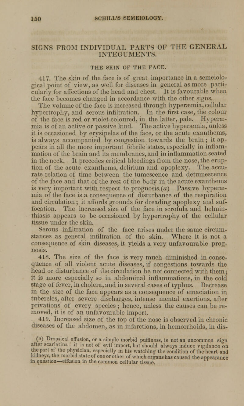 SIGNS FROM INDIVIDUAL PARTS OF THE GENERAL INTEGUMENTS. THE SKIN OF THE FACE. 417. The skin of the face is of great importance in a semeiolo- gical point of view, as well for diseases in general as more parti- cularly for affections of the head and chest. It is favourable when the face becomes changed in accordance with the other signs. The volume of the face is increased through hyperasmia, cellular hypertrophy, and serous infiltration. In the first case, the colour of the face is red or violet-coloured, in the latter, pale. Hyperas- mia is of an active or passive kind. The active hyperasmia, unless it is occasioned by erysipelas of the face, or the acute exanthems, is always accompanied by congestion towards the brain; it ap- pears in all the more important febrile states, especially in inflam- mation of the brain and its membranes, and in inflammation seated in the neck. It precedes critical bleedings from the nose, the erup- tion of the acute exanthems, delirium and apoplexy. The accu- rate relation of time between the tumescence and detumescence of the face and that of the rest of the body in the acute exanthems is very important with respect to prognosis.(«) Passive hyperas- mia of the face is a consequence of disturbance of the respiration and circulation; it affords grounds for dreading apoplexy and suf- focation. The increased size of the face in scrofula and helmin- thiasis appears to be occasioned by hypertrophy of the cellular tissue under the skin. Serous infiltration of the face arises under the same circum- stances as general infiltration of the skin. Where it is not a consequence of skin diseases, it yields a very unfavourable prog- nosis. 418. The size of the face is very much diminished in conse- quence of all violent acute diseases, if congestions towards the head or disturbance of the circulation be not connected with them; it is more especially so in abdominal inflammations, in the cold stage of fever, in cholera, and in several cases of typhus. Decrease in the size of the face, appears as a consequence of emaciation in tubercles, after severe discharges, intense mental exertions, after privations of every species ; hence, unless the causes can be re- moved, it is of an unfavourable import. 419. Increased size of the top of the nose is observed in chronic diseases of the abdomen, as in infarctions, in hemorrhoids, in dis- (a) Dropsical effusion, or a simple morbid puffiness, is not an uncommon sign after scarlatina : it is not of evil import, but should always induce vigilance on the part of the physician, especially in his watching the condition of the heart and kidneys, the morbid state of one or other of which organs has caused the appearance in question—effusion in the common cellular tissue.