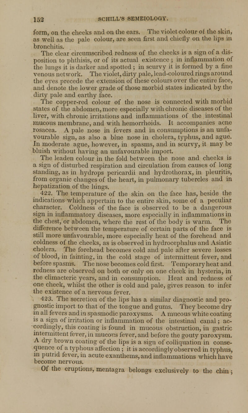 form, on the cheeks and on the ears. The violet colour of the skin, as well as the pale colour, are seen first and chiefly on the lips in bronchitis. The clear circumscribed redness of the cheeks is a sign of a dis- position to phthisis, or of its actual existence ; in inflammation of the lungs it is darker and spotted ; in scurvy it is formed by a fine venous network. The violet, dirty pale, lead-coloured rings around the eyes precede the extension of these colours over the entire face, and denote the lower grade of those morbid states indicated by the dirty pale and earthy face. The copper-red colour of the nose is connected with morbid states of the abdomen, more especially with chronic diseases of the liver, with chronic irritations and inflammations of the intestinal mucous membrane, and with hemorrhoids. It accompanies acne rosacea. A pale nose in fevers and in consumptions is an unfa- vourable sign, as also a blue nose in cholera, typhus, and ague. In moderate ague, however, in spasms, and in scurvy, it may be bluish without having an unfavourable import. The leaden colour in the fold between the nose and cheeks is a sign of disturbed respiration and circulation from causes of long standing, as in hydrops pericardii and hydrothorax, in pleuritis, from organic changes of the heart, in pulmonary tubercles and in hepatization of the liings. 422. The temperature of the skin on the face has, beside the indications which appertain to the entire skin, some of a peculiar character. Coldness of the face is observed to be a dangerous sign in inflammatory diseases, more especially in inflammations in the chest, or abdomen, where the rest of the body is warm. The difference between the temperature of certain parts of the face is still more unfavourable, more especially heat of the forehead and coldness of the cheeks, as is observed in hydrocephalus and Asiatic cholera. The forehead becomes cold and pale after severe losses of blood, in fainting, in the cold stage of intermittent fever, and before spasms. The nose becomes cold first. Temporary heat and redness are observed on both or only on one cheek in hysteria, in the climacteric years, and in consumption. Heat and redness of one cheek, whilst the other is cold and pale, gives reason to infer the existence of a nervous fever. 423. The secretion of the lips has a similar diagnostic and pro- gnostic import to that of the tongue and gums. They become dry in all fevers and in spasmodic paroxysms. A mucous white coating is a sign of irritation or inflammation of the intestinal canal; ac- cordingly, this coating is found in mucous obstruction, in gastric intermittent fever, in mucous fever, and before the gouty paroxysm. A dry brown coating of the lips is a sign of colliquation in conse- quence of a typhous affection; it is accordingly observed in typhus, in putrid fever, in acute exanthems, and inflammations which have become nervous. Of the eruptions, mentagra belongs exclusively to the chin ;