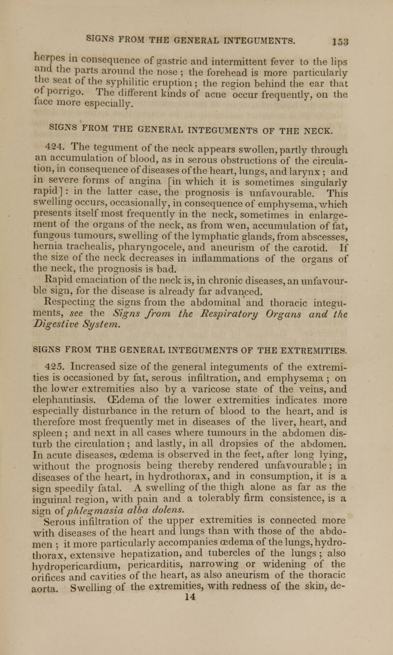 SIGNS FROM THE GENERAL INTEGUMENTS. herpes in consequence of gastric and intermittent fever to the lips and the parts around the nose ; the forehead is more particularly the seat of the syphilitic eruption ; the redon behind the ear that ot porngo. The different kinds of acne occur frequently, on the lace more especially. SIGNS FROM THE GENERAL INTEGUMENTS OF THE NECK. 424. The tegument of the neck appears swollen, partly through an accumulation of blood, as in serous obstructions of the circula- tion, m consequence of diseases of the heart, lungs, and larynx; and in severe forms of angina [in which it is sometimes singularly rapid]: in the latter case, the prognosis is unfavourable. This swelling occurs, occasionally, in consequence of emphysema, which presents itself most frequently in the neck, sometimes in enlarge- ment of the organs of the neck, as from wen, accumulation of fat, fungous tumours, swelling of the lymphatic glands, from abscesses, hernia trachealis, pharyngocele, and aneurism of the carotid. If the size of the neck decreases in inflammations of the organs of the neck, the prognosis is bad. Rapid emaciation of the neck is, in chronic diseases, an unfavour- ble sign, for the disease is already far advanced. Respecting the signs from the abdominal and thoracic integu- ments, see the Signs from the Respiratory Organs and the Digestive System. SIGNS FROM THE GENERAL INTEGUMENTS OF THE EXTREMITIES. 425. Increased size of the general integuments of the extremi- ties is occasioned by fat, serous infiltration, and emphysema ; on the lower extremities also by a varicose state of the veins, and elephantiasis. (Edema of the lower extremities indicates more especially disturbance in the return of blood to the heart, and is therefore most frequently met in diseases of the liver, heart, and spleen; and next in all cases where tumours in the abdomen dis- turb the circulation; and lastly, in all dropsies of the abdomen. In acute diseases, cedema is observed in the feet, after long lying, without the prognosis being thereby rendered unfavourable; in diseases of the heart, in hydrothorax, and in consumption, it is a sign speedily fatal. A swelling of the thigh alone as far as the inguinal region, with pain and a tolerably firm consistence, is a sign of phlegmasia alba dolens. Serous infiltration of the upper extremities is connected more with diseases of the heart and lungs than with those of the abdo- men : it more particularly accompanies cedema of the lungs, hydro- thorax, extensive hepatization, and tubercles of the lungs ; also hydrop'ericardium, pericarditis, narrowing or widening of the orifices and cavities of the heart, as also aneurism of the thoracic aorta Swelling of the extremities, with redness of the skin, de- 14