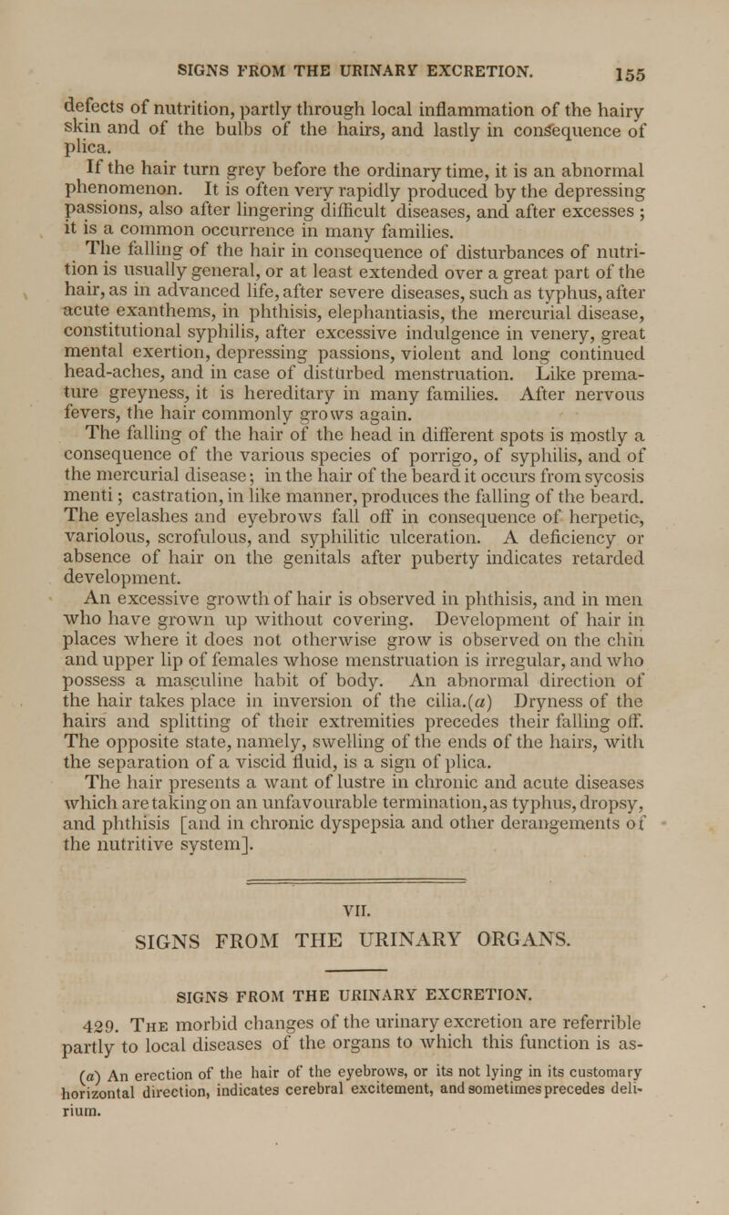SIGNS FROM THE URINARY EXCRETION. defects of nutrition, partly through local inflammation of the hairy- skin and of the bulbs of the hairs, and lastly in consequence of plica. If the hair turn grey before the ordinary time, it is an abnormal phenomenon. It is often very rapidly produced by the depressing passions, also after lingering difficult diseases, and after excesses ; it is a common occurrence in many families. The falling of the hair in consequence of disturbances of nutri- tion is usually general, or at least extended over a great part of the hair, as in advanced life, after severe diseases, such as typhus, after acute exanthems, in phthisis, elephantiasis, the mercurial disease, constitutional syphilis, after excessive indulgence in venery, great mental exertion, depressing passions, violent and long continued head-aches, and in case of disturbed menstruation. Like prema- ture greyness, it is hereditary in many families. After nervous fevers, the hair commonly grows again. The falling of the hair of the head in different spots is mostly a consequence of the various species of porrigo, of syphilis, and of the mercurial disease; in the hair of the beard it occurs from sycosis menti; castration, in like manner, produces the falling of the beard. The eyelashes and eyebrows fall off in consequence of herpetic, variolous, scrofulous, and syphilitic ulceration. A deficiency or absence of hair on the genitals after puberty indicates retarded development. An excessive growth of hair is observed in phthisis, and in men who have grown up without covering. Development of hair in places where it does not otherwise grow is observed on the chin and upper lip of females whose menstruation is irregular, and who possess a masculine habit of body. An abnormal direction of the hair takes place in inversion of the cilia.(a) Dryness of the hairs and splitting of their extremities precedes their falling off. The opposite state, namely, swelling of the ends of the hairs, with the separation of a viscid fluid, is a sign of plica. The hair presents a want of lustre in chronic and acute diseases which are taking on an unfavourable termination, as typhus, dropsy, and phthisis [and in chronic dyspepsia and other derangements of the nutritive system]. VII. SIGNS FROM THE URINARY ORGANS. SIGNS FROM THE URINARY EXCRETION. 429. The morbid changes of the urinary excretion are referrible partly to local diseases of the organs to which this function is as- (a) An erection of the hair of the eyebrows, or its not lying in its customary horizontal direction, indicates cerebral excitement, and sometimes precedes deli- rium.