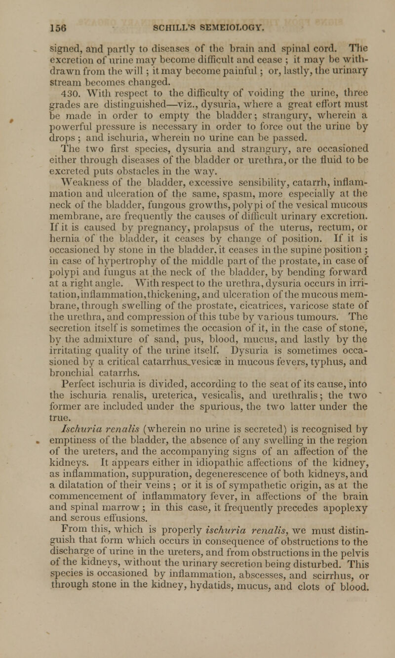 signed, and partly to diseases of the brain and spinal cord. The excretion of urine may become difficult and cease ; it may be with- drawn from the will; it may become painful; or, lastly, the urinary stream becomes changed. 430. With respect to the difficulty of voiding the urine, three grades are distinguished—viz., dysuria, where a great effort must be made in order to empty the bladder; strangury, wherein a powerful pressure is necessary in order to force out the urine by drops ; and ischuria, wherein no urine can be passed. The two first species, dysuria and strangury, are occasioned either through diseases of the bladder or urethra, or the fluid to be excreted puts obstacles in the way. Weakness of the bladder, excessive sensibility, catarrh, inflam- mation and ulceration of the same, spasm, more especially at the neck of the bladder, fungous growths, polypi of the vesical mucous membrane, are frequently the causes of difficult urinary excretion. If it is caused by pregnancy, prolapsus of the uterus, rectum, or hernia of the bladder, it ceases by change of position. If it is occasioned by stone in the bladder, it ceases in the supine position ; in case of hypertrophy of the middle part of the prostate, in case of polypi and fungus at the neck of the bladder, by bending forward at a right angle. With respect to the urethra, dysuria occurs in irri- tation,inflammation,thickening, and ulceration of the mucous mem- brane, through swelling of the prostate, cicatrices, varicose state of the urethra, and compression of this tube by various tumours. The secretion itself is sometimes the occasion of it, in the case of stone, by the admixture of sand, pus, blood, mucus, and lastly by the irritating quality of the urine itself. Dysuria is sometimes occa- sioned by a critical catarrhus^vesicse in mucous fevers, typhus, and bronchial catarrhs. Perfect ischuria is divided, according to the seat of its cause, into the ischuria renalis, ureterica, vesicalis, and urethralis; the two former are included under the spurious, the two latter under the true. Ischuria renalis (wherein no urine is secreted) is recognised by . emptiness of the bladder, the absence of any swelling in the region of the ureters, and the accompanying signs of an affection of the kidneys. It appears either in idiopathic affections of the kidney, as inflammation, suppuration, degenerescence of both kidneys, and a dilatation of their veins ; or it is of sympathetic origin, as at the commencement of inflammatory fever, in affections of the brain and spinal marrow ; in this case, it frequently precedes apoplexy and serous effusions. From this, which is properly ischuria renalis, we must distin- guish that form which occurs in consequence of obstructions to the discharge of urine in the ureters, and from obstructions in the pelvis of the kidneys, without the urinary secretion being disturbed. This species is occasioned by inflammation, abscesses, and scirrhus, or through stone in the kidney, hydatids, mucus, and clots of blood.