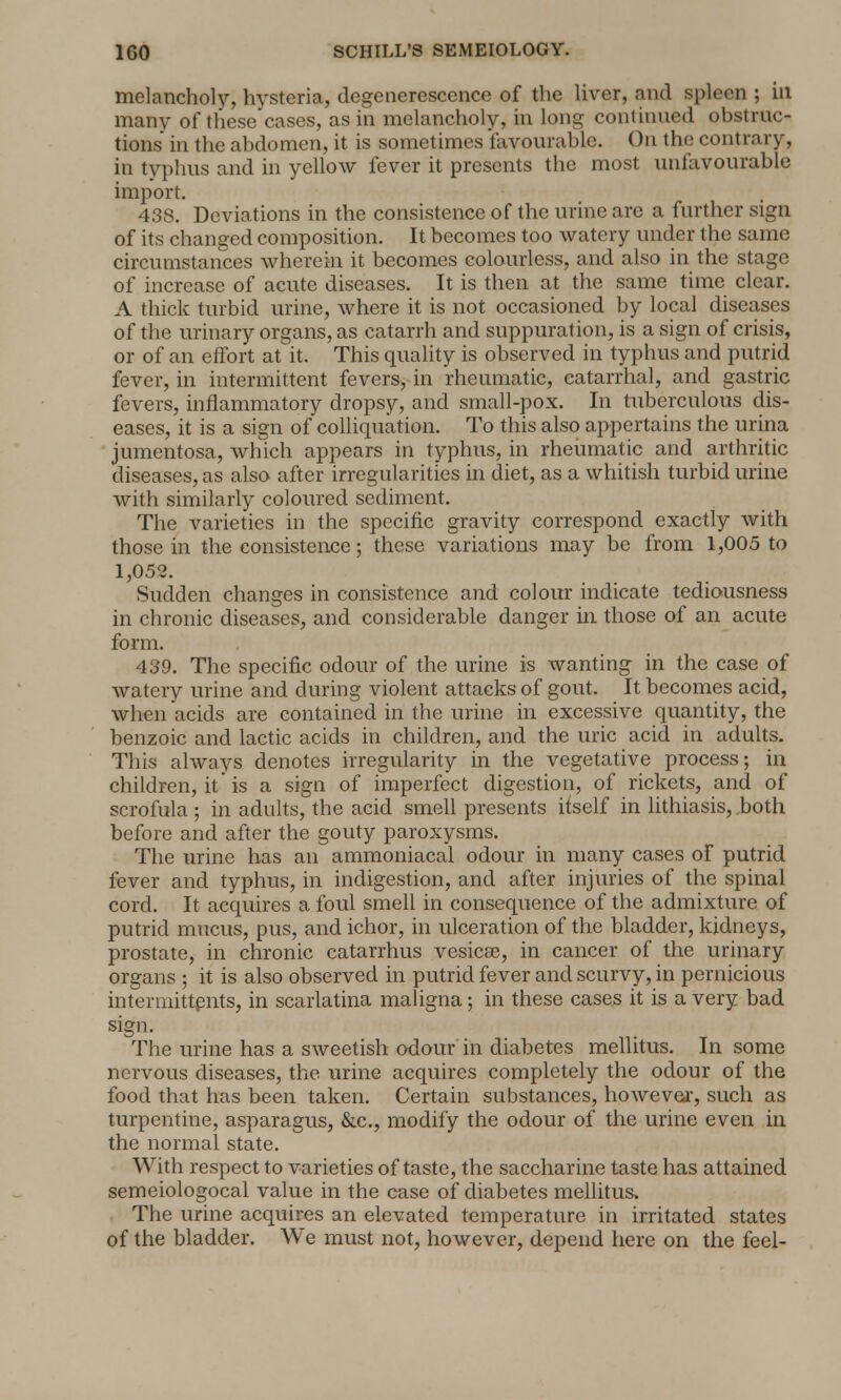 melancholy, hysteria, degenerescence of the liver, and spleen ; in many of these cases, as in melancholy, in long continued obstruc- tions in the abdomen, it is sometimes favourable. On the contrary, in typhus and in yellow fever it presents the most unfavourable import. 438. Deviations in the consistence of the urine are a further sign of its changed composition. It becomes too watery under the same circumstances wherein it becomes colourless, and also in the stage of increase of acute diseases. It is then at the same time clear. A thick turbid urine, where it is not occasioned by local diseases of the urinary organs, as catarrh and suppuration, is a sign of crisis, or of an effort at it. This quality is observed in typhus and putrid fever, in intermittent fevers, in rheumatic, catarrhal, and gastric fevers, inflammatory dropsy, and small-pox. In tuberculous dis- eases, it is a sign of colliquation. To this also appertains the urina jumentosa, which appears in typhus, in rheumatic and arthritic diseases, as also after irregularities in diet, as a whitish turbid urine with similarly coloured sediment. The varieties in the specific gravity correspond exactly with those in the consistence; these variations may be from 1,005 to 1,052. Sudden changes in consistence and colour indicate tediousness in chronic diseases, and considerable danger in those of an acute form. 439. The specific odour of the urine is wanting in the case of watery urine and during violent attacks of gout. It becomes acid, when acids are contained in the urine in excessive quantity, the benzoic and lactic acids in children, and the uric acid in adults. This always denotes irregularity in the vegetative process; in children, it is a sign of imperfect digestion, of rickets, and of scrofula ; in adults, the acid smell presents itself in lithiasis, both before and after the gouty paroxysms. The urine has an ammoniacal odour in many cases of putrid fever and typhus, in indigestion, and after injuries of the spinal cord. It acquires a foul smell in consequence of the admixture of putrid mucus, pus, and ichor, in ulceration of the bladder, kidneys, prostate, in chronic catarrhus vesicae, in cancer of the urinary organs ; it is also observed in putrid fever and scurvy, in pernicious intermittpnts, in scarlatina maligna; in these cases it is a very bad sign. The urine has a sweetish odour in diabetes mellitus. In some nervous diseases, the urine acquires completely the odour of the food that has been taken. Certain substances, however, such as turpentine, asparagus, &c, modify the odour of the urine even in the normal state. With respect to varieties of taste, the saccharine taste has attained semeiologocal value in the case of diabetes mellitus. The urine acquires an elevated temperature in irritated states of the bladder. We must not, however, depend here on the feel-