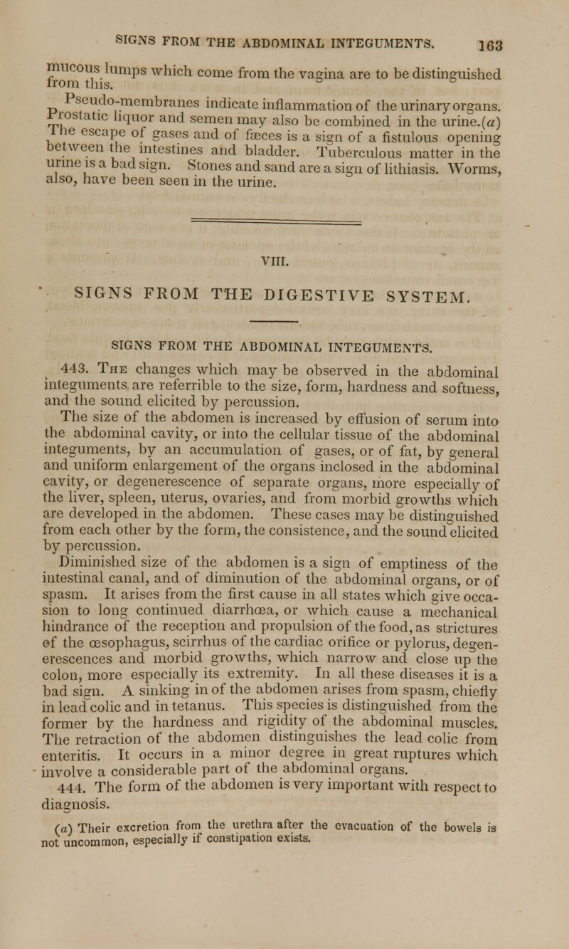 from°th1UmpS Which come from the vagina are t0 be distinguished Pseudo-membranes indicate inflammation of the urinary organs, prostatic liquor and semen may also be combined in the urine.(a) 1 lie escape of gases and of faeces is a sign of a fistulous opening between the intestines and bladder. Tuberculous matter in the urine is a bad sign. Stones and sand are a sign of lithiasis. Worms, also, have been seen in the urine. VIII. SIGNS FROM THE DIGESTIVE SYSTEM. SIGNS FROM THE ABDOMINAL INTEGUMENTS. 443. The changes which may be observed in the abdominal integuments are referrible to the size, form, hardness and softness, and the sound elicited by percussion. The size of the abdomen is increased by effusion of serum into the abdominal cavity, or into the cellular tissue of the abdominal integuments, by an accumulation of gases, or of fat, by general and uniform enlargement of the organs inclosed in the abdominal cavity, or degenerescence of separate organs, more especially of the liver, spleen, uterus, ovaries, and from morbid growths which are developed in the abdomen. These cases may be distinguished from each other by the form, the consistence, and the sound elicited by percussion. Diminished size of the abdomen is a sign of emptiness of the intestinal canal, and of diminution of the abdominal organs, or of spasm. It arises from the first cause in all states which give occa- sion to long continued diarrhoea, or which cause a mechanical hindrance of the reception and propulsion of the food, as strictures of the oesophagus, scirrhus of the cardiac orifice or pylorus, degen- erescences and morbid growths, which narrow and close up the colon, more especially its extremity. In all these diseases it is a bad sign. A sinking in of the abdomen arises from spasm, chiefly in lead colic and in tetanus. This species is distinguished from the former by the hardness and rigidity of the abdominal muscles. The retraction of the abdomen distinguishes the lead colic from enteritis. It occurs in a minor degree in great ruptures which involve a considerable part of the abdominal organs. 444. The form of the abdomen is very important with respect to diagnosis. fa) Their excretion from the urethra after the evacuation of the bowels is not uncommon, especially if constipation exists.