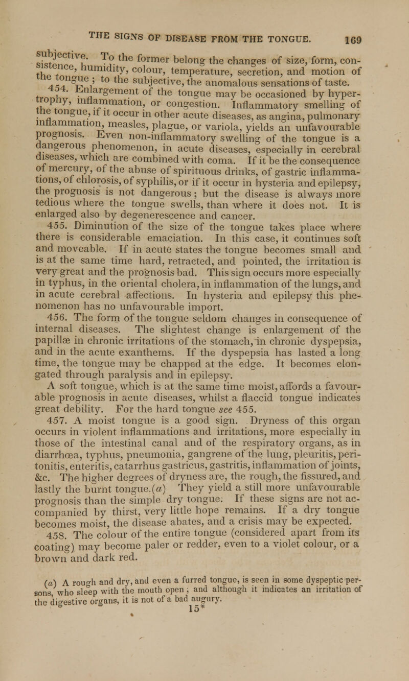 To the former belong the changes of size, form, con- thJ i ilumidlty> colour, temperature, secretion, and motion of 4^llgilei; t0 the subjective, the anomalous sensations of taste, tmti ^nJarSement °f the tongue may be occasioned by hyper- tropny, inflammation, or congestion. Inflammatory smelling of me tongue, it it occur in other acute diseases, as angina, pulmonary inflammation, measles, plague, or variola, yields an unfavourable prognosis. .Lven non-inflammatory swelling of the tongue is a dangerous phenomenon, in acute diseases, especially in cerebral diseases, which are combined with coma. If it be the consequence of mercury, of the abuse of spirituous drinks, of gastric inflamma- tions, of chlorosis, of syphilis, or if it occur in hysteria and epilepsy, the prognosis is not dangerous; but the disease is always more tedious where the tongue swells, than where it does not. It is enlarged also by degenerescence and cancer. 455. Diminution of the size of the tongue takes place where there is considerable emaciation. In this case, it continues soft and moveable. If in acute states the tongue becomes small and is at the same time hard, retracted, and pointed, the irritation is very great and the prognosis bad. This sign occurs more especially in typhus, in the oriental cholera, in inflammation of the lungs, and in acute cerebral affections. In hysteria and epilepsy this phe- nomenon has no unfavourable import. 456. The form of the tongue seldom changes in consequence of internal diseases. The slightest change is enlargement of the papillae in chronic irritations of the stomach, in chronic dyspepsia, and in the acute exantherns. If the dyspepsia has lasted a long time, the tongue may be chapped at the edge. It becomes elon- gated through paralysis and in epilepsy. A soft tongue, which is at the same time moist, affords a favour- able prognosis in acute diseases, whilst a flaccid tongue indicates great debility. For the hard tongue see 455. 457. A moist tongue is a good sign. Dryness of this organ occurs in violent inflammations and irritations, more especially in those of the intestinal canal and of the respiratory organs, as in diarrhoea, typhus, pneumonia, gangrene of the lung, pleuritis, peri- tonitis, enteritis, catarrhus gastricus, gastritis, inflammation of joints, &c. The higher degrees of dryness are, the rough, the fissured, and lastly the burnt tongue.(or) They yield a still more unfavourable prognosis than the simple dry tongue. If these signs are not ac- companied by thirst, very little hope remains. If a dry tongue becomes moist, the disease abates, and a crisis may be expected. 45S. The colour of the entire tongue (considered apart from its coating) may become paler or redder, even to a violet colour, or a brown and dark red. (a) A roufh and dry, and even a furred tongue, is seen in some dyspeptic per- sons who sle^ep with the mouth open , and although it indicates an irritation of the digestive organs, it is not of a bad augury. 15*