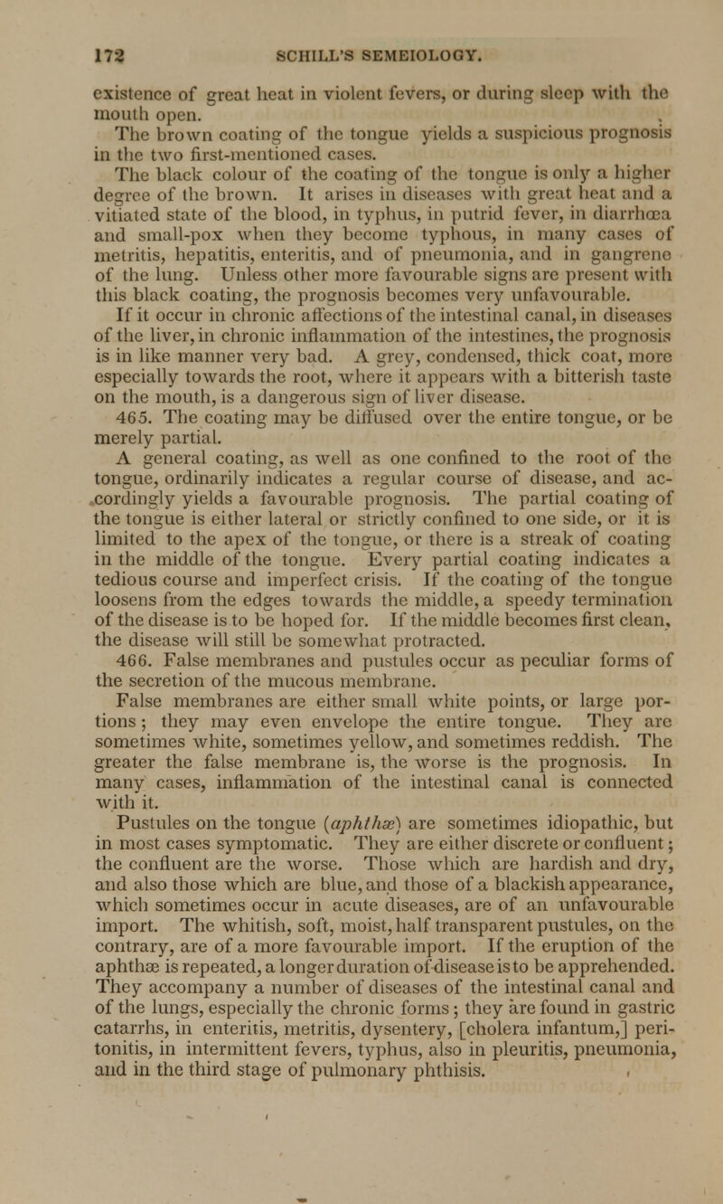 existence of great heat in violent fevers, or during sleep with the mouth open. . The brown coating of the tongue yields a suspicious prognosis in the two first-mentioned cases. The black colour of the coating of the tongue is only a higher degree of the brown. It arises in diseases with great heat and a vitiated state of the blood, in typhus, in putrid fever, in diarrhoea and small-pox when they become typhous, in many cases of metritis, hepatitis, enteritis, and of pneumonia, and in gangrene of the lung. Unless other more favourable signs are present with this black coating, the prognosis becomes very unfavourable. If it occur in chronic affections of the intestinal canal, in diseases of the liver, in chronic inflammation of the intestines, the prognosis is in like manner very bad. A grey, condensed, thick coat, more especially towards the root, where it appears with a bitterish taste on the mouth, is a dangerous sign of liver disease. 465. The coating may be diffused over the entire tongue, or be merely partial. A general coating, as well as one confined to the root of the tongue, ordinarily indicates a regular course of disease, and ac- xordingly yields a favourable prognosis. The partial coating of the tongue is either lateral or strictly confined to one side, or it is limited to the apex of the tongue, or there is a streak of coating in the middle of the tongue. Every partial coating indicates a tedious course and imperfect crisis. If the coating of the tongue loosens from the edges towards the middle, a speedy termination of the disease is to be hoped for. If the middle becomes first clean, the disease will still be somewhat protracted. 466. False membranes and pustules occur as peculiar forms of the secretion of the mucous membrane. False membranes are either small white points, or large por- tions ; they may even envelope the entire tongue. They are sometimes white, sometimes yellow, and sometimes reddish. The greater the false membrane is, the worse is the prognosis. In many cases, inflammation of the intestinal canal is connected with it. Pustules on the tongue (aphthae) are sometimes idiopathic, but in most cases symptomatic. They are either discrete or confluent; the confluent are the worse. Those which are hardish and dry, and also those which are blue, and those of a blackish appearance, which sometimes occur in acute diseases, are of an unfavourable import. The whitish, soft, moist, half transparent pustules, on the contrary, are of a more favourable import. If the eruption of the aphthae is repeated, a longer duration of disease is to be apprehended. They accompany a number of diseases of the intestinal canal and of the lungs, especially the chronic forms; they are found in gastric catarrhs, in enteritis, metritis, dysentery, [cholera infantum,] peri- tonitis, in intermittent fevers, typhus, also in pleuritis, pneumonia, and in the third stage of pulmonary phthisis.