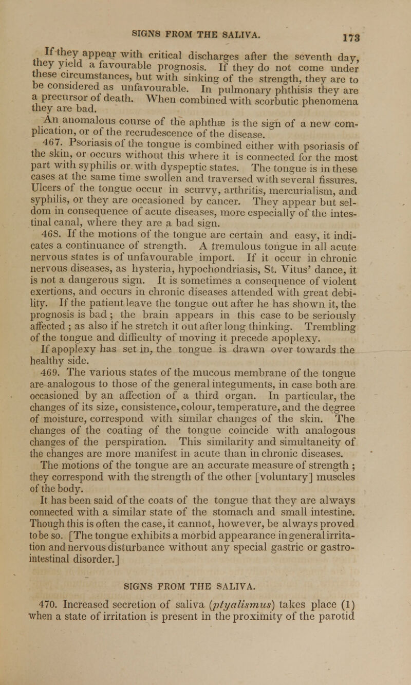 • If they appear with critical discharges after the seventh day, they yield a favourable prognosis. If they do not come under these circumstances, but with sinking of the strength, they are to be considered as unfavourable. In pulmonary phthisis they are a precursor of death. When combined with scorbutic phenomena they are bad. An anomalous course of the aphthae is the sign of a new com- plication, or of the recrudescence of the disease. 467. Psoriasis of the tongue is combined either with psoriasis of the skin, or occurs without this where it is connected for the most part with sy philis or. with dyspeptic states. The tongue is in these cases at the same time swollen and traversed with several fissures. Ulcers of the tongue occur in scurvy, arthritis, mercurialism, and syphilis, or they are occasioned by cancer. They appear but sel- dom in consequence of acute diseases, more especially of the intes- tinal canal, where they are a bad sign. 46S. If the motions of the tongue are certain and easy, it indi- cates a continuance of strength. A tremulous tongue in all acute nervous states is of unfavourable import. If it occur in chronic nervous diseases, as hysteria, hypochondriasis, St. Vitus' dance, it is not a dangerous sign. It is sometimes a consequence of violent exertions, and occurs in chronic diseases attended with great debi- lity. If the patient leave the tongue out after he has shown it, the prognosis is bad ; the brain appears in this case to be seriously affected ; as also if he stretch it out after long thinking. Trembling of the tongue and difficulty of moving it precede apoplexy. If apoplexy has set in, the tongue is drawn over towards the healthy side. 469. The various states of the mucous membrane of the tongue are analogous to those of the general integuments, in case both are occasioned by an affection of a third organ. In particular, the changes of its size, consistence, colour, temperature, and the degree of moisture, correspond with similar changes of the skin. The changes of the coating of the tongue coincide with analogous changes of the perspiration. This similarity and simultaneity of the changes are more manifest in acute than in chronic diseases. The motions of the tongue are an accurate measure of strength ; they correspond with the strength of the other [voluntary] muscles of the body. It has been said of the coats of the tongue that they are always connected with a similar state of the stomach and small intestine. Though this is often the case, it cannot, however, be always proved to be so. [The tongue exhibits a morbid appearance in general irrita- tion and nervous disturbance without any special gastric or gastro- intestinal disorder.] SIGNS FROM THE SALIVA. 470. Increased secretion of saliva (ptyalismus) takes place (1) when a state of irritation is present in the proximity of the parotid