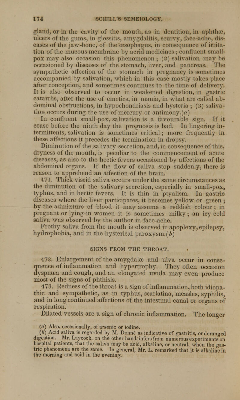 gland, or in the cavity of the mouth, as in dentition, in aphtha}, ulcers of the gums, in glossitis, amygdalitis, scurvy, face-ache, dis- eases of the jaw-bone, of the oesophagus, in consequence of irrita- tion of the mucous membrane by acrid medicines ; confluent small- pox may also occasion this phenomenon ; (2) salivation may be occasioned by diseases of the stomach, liver, and pancreas. The sympathetic affection of the stomach in pregnancy is sometimes accompanied by salivation, which in this case mostly takes place after conception, and sometimes continues to the time of delivery. It is also observed to occur in weakened digestion, in gastric catarrhs, after the use of emetics, in mania, in what are called ab- dominal obstructions, in hypochondriasis and hysteria ; (3) saliva- tion occurs during the use of mercury or antimony.(a) In confluent small-pox, salivation is a favourable sign. If it cease before the ninth day the prognosis is bad. In lingering in- termittents, salivation is sometimes critical; more frequently in these affections it precedes the termination in dropsy. Diminution of the salivary secretion, and, in consequence of this, dryness of the mouth, is peculiar to the commencement of acute diseases, as also to the hectic fevers occasioned by affections of the abdominal organs. If the flow of saliva stop suddenly, there is reason to apprehend an affection of the brain. 471. Thick viscid saliva occurs under the same circumstances as the diminution of the salivary secretion, especially in small-pox, typhus, and in hectic fevers. It is thin in ptyalism. In gastric diseases where the liver participates, it becomes yellow or green ; by the admixture of blood it may assume a reddish colour ; in pregnant or lying-in women it is sometimes milky; an icy cold saliva was observed by the author in face-ache. Frothy saliva from the mouth is observed in apoplexy, epilepsy, hydrophobia, and in the hysterical paroxysm, (b) SIGNS FROM THE THROAT. 472. Enlargement of the amygdala? and ulva occur in conse- quence of inflammation and hypertrophy. They often occasion dyspnoea and cough, and an elongated uvula may even produce most of the signs of phthisis. 473. Redness of the throat is a sign of inflammation, both idiopa- thic and sympathetic, as in typhus, scarlatina, measles, syphilis, and in long continued affections of the intestinal canal or organs of respiration. Dilated vessels are a sign of chronic inflammation. The longer (a) Also, occasionally, of arsenic or iodine. (6) Acid saliva is regarded by M. Donne as indicative of gastritis, or deranged digestion. Mr. Laycock, on the other hand; infers from numerous experiments on hospital patients, that the saliva may be acid, alkaline, or neutral, when the gas- tric phenomena are the same. In general, Mr. L. remarked that it is alkaline in the morning and acid in the evening.