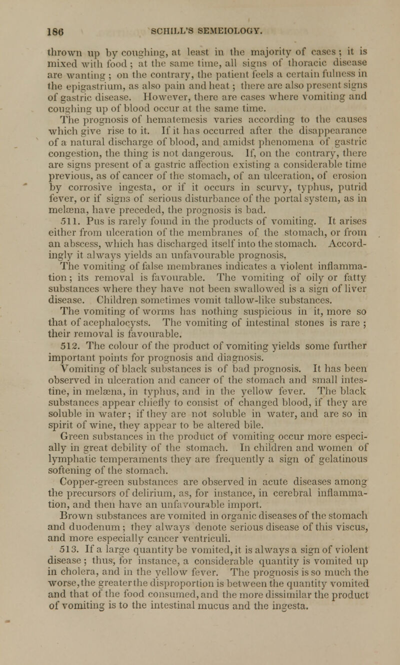 thrown up by coughing, at least in the majority of cases; it is mixed with food ; at the same time, all signs of thoracic disease are wanting ; on the contrary, the patient feels a certain fulness in the epigastrium, as also pain and heat; there are also present signs of gastric disease. However, there are cases where vomiting and coughing up of blood occur at the same time. The prognosis of hematcmesis varies according to the causes which give rise to it. If it has occurred after the disappearance of a natural discharge of blood, and amidst phenomena of gastric congestion, the thing is not dangerous. If, on the contrary, there are signs present of a gastric affection existing a considerable time previous, as of cancer of the stomach, of an ulceration, of erosion by corrosive ingesta, or if it occurs in scurvy, typhus, putrid fever, or if signs of serious disturbance of the portal system, as in melaena, have preceded, the prognosis is bad. 511. Pus is rarely found in the products of vomiting. It arises either from ulceration of the membranes of the stomach, or from an abscess, which has discharged itself into the stomach. Accord- ingly it always yields an unfavourable prognosis. The vomiting of false membranes indicates a violent inflamma- tion ; its removal is favourable. The vomiting of oily or fatty substances where they have not been swallowed is a sign of liver disease. Children sometimes vomit tallow-like substances. The vomiting of worms has nothing suspicious in it, more so that of acephalocysts. The vomiting of intestinal stones is rare ; their removal is favourable. 512. The colour of the product of vomiting yields some further important points for prognosis and diagnosis. Vomiting of black substances is of bad prognosis. It has been observed in ulceration and cancer of the stomach and small intes- tine, in melaena, in typhus, and in the yellow fever. The black substances appear chiefly to consist of changed blood, if they are soluble in water; if they are not soluble in water, and are so in spirit of wine, they appear to be altered bile. Green substances in the product of vomiting occur more especi- ally in great debility of the stomach. In children and women of lymphatic temperaments they are frequently a sign of gelatinous softening of the stomach. Copper-green substances are observed in acute diseases among the precursors of delirium, as, for instance, in cerebral inflamma- tion, and then have an unfavourable import. Brown substances are vomited in organic diseases of the stomach and duodenum; they always denote serious disease of this viscus, and more especially cancer ventriculi. 513. If a large quantity be vomited, it is always a sign of violent disease ; thus, for instance, a considerable quantity is vomited up in cholera, and in the yellow fever. The prognosis is so much the worse,the greaterthe disproportion is between the quantity vomited and that of the food consumed, and the more dissimilar the product of vomiting is to the intestinal mucus and the ingesta.