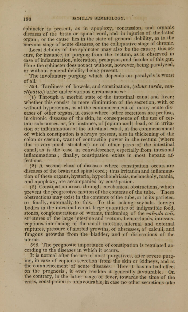 sphincter is present, as in apoplexy, concussion, and organic diseases of the brain or spinal cord, and in injuries of the latter organ; or the cause lies in the state of general debility, as in the nervous stage of acute diseases, or the colliquative stage of chronic. Local debility of the sphincter may also be the cause; this oc- curs, for instance, in- purging from the rectum, as is observed in case of inflammation, ulceration, prolapsus, and fistulae of this gut. Here the sphincter does not act without, however, being paralyzed, or without general debility being present. The involuntary purging which depends on paralysis is worst of all. 524. Tardiness of bowels, and constipation, (alvus tarda, con- stipation arise under various circumstances : (1) Through a morbid state of the intestinal canal and liver; whether this consist in mere diminution of the secretion, with or without hyperaemia, as at the commencement of many acute dis- eases of other organs, in cases where other secretions are profuse, in chronic diseases of the skin, in consequence of the use of cer- tain substances, as, for instance, of [opium and] lead, or in irrita- tion or inflammation of the intestinal canal, in the commencement of which constipation is always present, also in thickening of the colon or caecum, want of contractile power in the rectum (where this is very much stretched) or of other parts of the intestinal canal, as is the case in convalescence, especially from intestinal inflammations; finally, constipation exists in most hepatic af- fections. (2) A second class of diseases where constipation occurs are diseases of the brain and spinal cord; thus irritation and inflamma- tion of these organs, hysteria, hypochondriasis, melancholy, mania, and apoplexy, are accompanied by constipation. (3) Constipation arises through mechanical obstructions, which prevent the progressive motion of the contents of the tube. These obstructions may exist in the contents of the tube, or in its parietes, or finally, externally to this. To this belong scybala, foreign bodies in the intestinal canal, large quantities of indigestible food, stones, conglomerations of worms, thickening of the valvula coli, strictures of the large intestine and rectum, hemorrhoids, intussus- ceptions, interlacing of the small intestine, internal and external ruptures, pressure of morbid growths, of abscesses, of calculi, and fungous growths from the bladder, and of dislocations of the uterus. 525. The prognostic importance of constipation is regulated ac- cording to the diseases in which it occurs. It is normal after the use of most purgatives, after severe purg- ing, in case of copious secretion from the skin or kidneys, and at the commencement of acute diseases. Here it has no bad effect on the prognosis; it even renders it generally favourable. On the contrary, in the latter stage of fever, towards the time of the crisis, constipation is unfavourable, in case no other secretions take