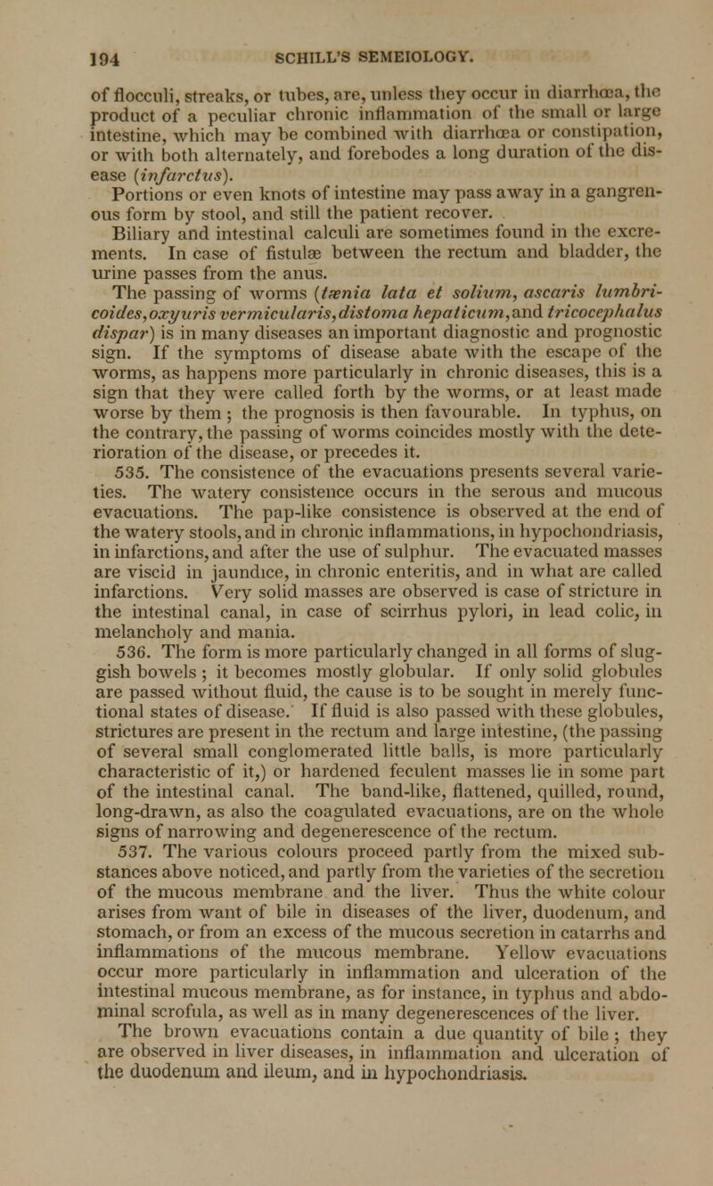 of flocculi, streaks, or tubes, are, unless they occur in diarrhoea, the product of a peculiar chronic inflammation of the small or large intestine, which may be combined with diarrhoea or constipation, or with both alternately, and forebodes a long duration of the dis- ease (ivfarctas). Portions or even knots of intestine may pass away in a gangren- ous form by stool, and still the patient recover. Biliary and intestinal calculi are sometimes found in the excre- ments. In case of fistulae between the rectum and bladder, the urine passes from the anus. The passing of worms (taenia lata et solhim, ascaris lumhri- coides,oxyuris vermicularis,distoma hepaticum,and tricocephalus dispar) is in many diseases an important diagnostic and prognostic sign. If the symptoms of disease abate with the escape of the worms, as happens more particularly in chronic diseases, this is a sign that they were called forth by the worms, or at least made worse by them ; the prognosis is then favourable. In typhus, on the contrary, the passing of worms coincides mostly with the dete- rioration of the disease, or precedes it. 535. The consistence of the evacuations presents several varie- ties. The watery consistence occurs in the serous and mucous evacuations. The pap-like consistence is observed at the end of the watery stools, and in chronic inflammations, in hypochondriasis, in infarctions, and after the use of sulphur. The evacuated masses are viscid in jaundice, in chronic enteritis, and in what are called infarctions. Very solid masses are observed is case of stricture in the intestinal canal, in case of scirrhus pylori, in lead colic, in melancholy and mania. 536. The form is more particularly changed in all forms of slug- gish bowels ; it becomes mostly globular. If only solid globules are passed without fluid, the cause is to be sought in merely func- tional states of disease. If fluid is also passed with these globules, strictures are present in the rectum and large intestine, (the passing of several small conglomerated little balls, is more particularly characteristic of it,) or hardened feculent masses lie in some part of the intestinal canal. The band-like, flattened, quilled, round, long-drawn, as also the coagulated evacuations, are on the whole signs of narrowing and degenerescence of the rectum. 537. The various colours proceed partly from the mixed si in- stances above noticed, and partly from the varieties of the secretion of the mucous membrane and the liver. Thus the white colour arises from want of bile in diseases of the liver, duodenum, and stomach, or from an excess of the mucous secretion in catarrhs and inflammations of the mucous membrane. Yellow evacuations occur more particularly in inflammation and ulceration of the intestinal mucous membrane, as for instance, in typhus and abdo- minal scrofula, as well as in many degenerescences of the liver. The brown evacuations contain a due quantity of bile ; they are observed in liver diseases, in inflammation and ulceration of the duodenum and ileum, and in hypochondriasis.