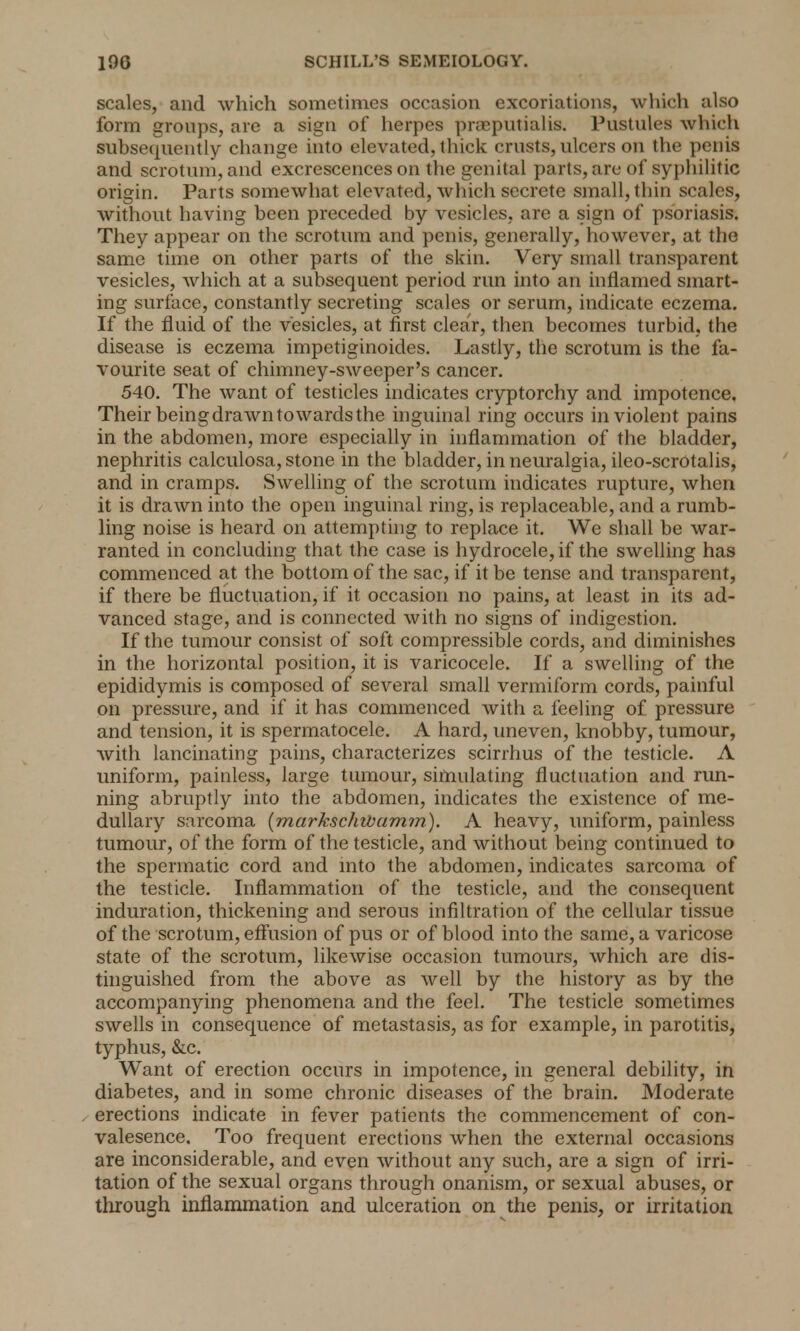 scales, and which sometimes occasion excoriations, which also form groups, are a sign of herpes praeputialis. Pustules which subsequently change into elevated, thick crusts, ulcers on the penis and scrotum, and excrescences on the genital parts, are of syphilitic origin. Parts somewhat elevated, which secrete small, thin scales, without having been preceded by vesicles, are a sign of psoriasis. They appear on the scrotum and penis, generally, however, at the same time on other parts of the skin. Very small transparent vesicles, which at a subsequent period run into an inflamed smart- ing surface, constantly secreting scales or serum, indicate eczema. If the fluid of the vesicles, at first clear, then becomes turbid, the disease is eczema impetiginoides. Lastly, the scrotum is the fa- vourite seat of chimney-sweeper's cancer. 540. The want of testicles indicates cryptorchy and impotence. Their being drawn towards the inguinal ring occurs in violent pains in the abdomen, more especially in inflammation of the bladder, nephritis calculosa, stone in the bladder, in neuralgia, ileo-scrotalis, and in cramps. Swelling of the scrotum indicates rupture, when it is drawn into the open inguinal ring, is replaceable, and a rumb- ling noise is heard on attempting to replace it. We shall be war- ranted in concluding that the case is hydrocele, if the swelling has commenced at the bottom of the sac, if it be tense and transparent, if there be fluctuation, if it occasion no pains, at least in its ad- vanced stage, and is connected with no signs of indigestion. If the tumour consist of soft compressible cords, and diminishes in the horizontal position, it is varicocele. If a swelling of the epididymis is composed of several small vermiform cords, painful on pressure, and if it has commenced with a feeling of pressure and tension, it is spermatocele. A hard, uneven, knobby, tumour, with lancinating pains, characterizes scirrhus of the testicle. A uniform, painless, large tumour, simulating fluctuation and run- ning abruptly into the abdomen, indicates the existence of me- dullary sarcoma {markschwamm). A heavy, uniform, painless tumour, of the form of the testicle, and without being continued to the spermatic cord and into the abdomen, indicates sarcoma of the testicle. Inflammation of the testicle, and the consequent induration, thickening and serous infiltration of the cellular tissue of the scrotum, effusion of pus or of blood into the same, a varicose state of the scrotum, likewise occasion tumours, which are dis- tinguished from the above as well by the history as by the accompanying phenomena and the feel. The testicle sometimes swells in consequence of metastasis, as for example, in parotitis, typhus, &c. Want of erection occurs in impotence, in general debility, in diabetes, and in some chronic diseases of the brain. Moderate erections indicate in fever patients the commencement of con- valesence. Too frequent erections when the external occasions are inconsiderable, and even without any such, are a sign of irri- tation of the sexual organs through onanism, or sexual abuses, or through inflammation and ulceration on the penis, or irritation