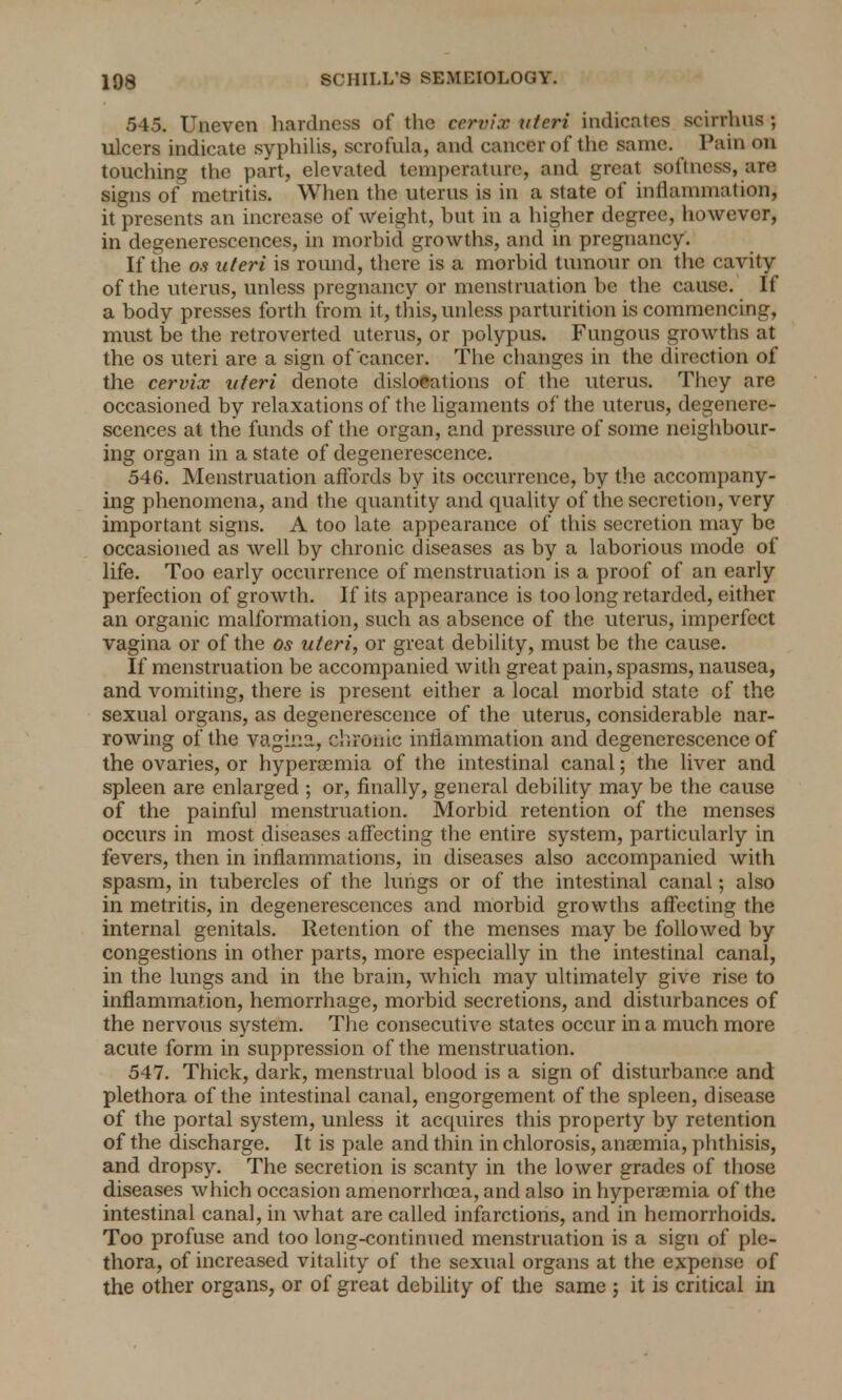 545. Uneven hardness of the cervix uteri indicates scirrhus ; ulcers indicate syphilis, scrofula, and cancer of the same. Pain on touching the part, elevated temperature, and great softness, are signs of metritis. When the uterus is in a state of inflammation, it presents an increase of weight, but in a higher degree, however, in degenerescences, in morbid growths, and in pregnancy. If the os uteri is round, there is a morbid tumour on the cavity of the uterus, unless pregnancy or menstruation be the cause. If a body presses forth from it, this, unless parturition is commencing, must be the retroverted uterus, or polypus. Fungous growths at the os uteri are a sign of cancer. The changes in the direction of the cervix uteri denote dislocations of the uterus. They are occasioned by relaxations of the ligaments of the uterus, degenere- scences at the funds of the organ, and pressure of some neighbour- ing organ in a state of degenerescence. 546. Menstruation affords by its occurrence, by the accompany- ing phenomena, and the quantity and quality of the secretion, very important signs. A too late appearance of this secretion may be occasioned as well by chronic diseases as by a laborious mode of life. Too early occurrence of menstruation is a proof of an early perfection of growth. If its appearance is too long retarded, either an organic malformation, such as absence of the uterus, imperfect vagina or of the os uteri, or great debility, must be the cause. If menstruation be accompanied with great pain, spasms, nausea, and vomiting, there is present either a local morbid state of the sexual organs, as degenerescence of the uterus, considerable nar- rowing of the vagina, chronic inflammation and degenerescence of the ovaries, or hypersemia of the intestinal canal; the liver and spleen are enlarged ; or, finally, general debility may be the cause of the painful menstruation. Morbid retention of the menses occurs in most diseases affecting the entire system, particularly in fevers, then in inflammations, in diseases also accompanied with spasm, in tubercles of the lungs or of the intestinal canal; also in metritis, in degenerescences and morbid growths affecting the internal genitals. Retention of the menses may be followed by congestions in other parts, more especially in the intestinal canal, in the lungs and in the brain, which may ultimately give rise to inflammation, hemorrhage, morbid secretions, and disturbances of the nervous system. The consecutive states occur in a much more acute form in suppression of the menstruation. 547. Thick, dark, menstrual blood is a sign of disturbance and plethora of the intestinal canal, engorgement of the spleen, disease of the portal system, unless it acquires this property by retention of the discharge. It is pale and thin in chlorosis, anaemia, phthisis, and dropsy. The secretion is scanty in the lower grades of those diseases which occasion amenorrhosa, and also in hyperemia of the intestinal canal, in what are called infarctions, and in hemorrhoids. Too profuse and too long-continued menstruation is a sign of ple- thora, of increased vitality of the sexual organs at the expense of the other organs, or of great debility of the same ; it is critical in