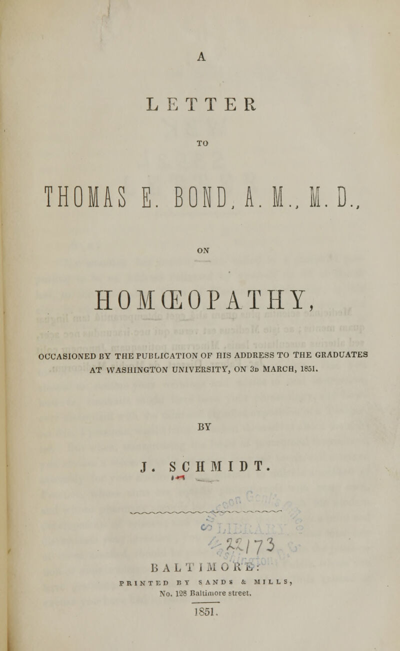 TO THOMAS E. B0ND.A.M..M.D.. ON HOMOEOPATHY, OCCASIONED BY THE PUBLICATION OF HIS ADDRESS TO THE GRADUATES AT WASHINGTON UNIVERSITY, ON 3d MARCH, 1851. BY J . SCHMIDT BALIIM0i&. PRINTED BY SANDS & MILLS, No. 128 Baltimore street. 1851.