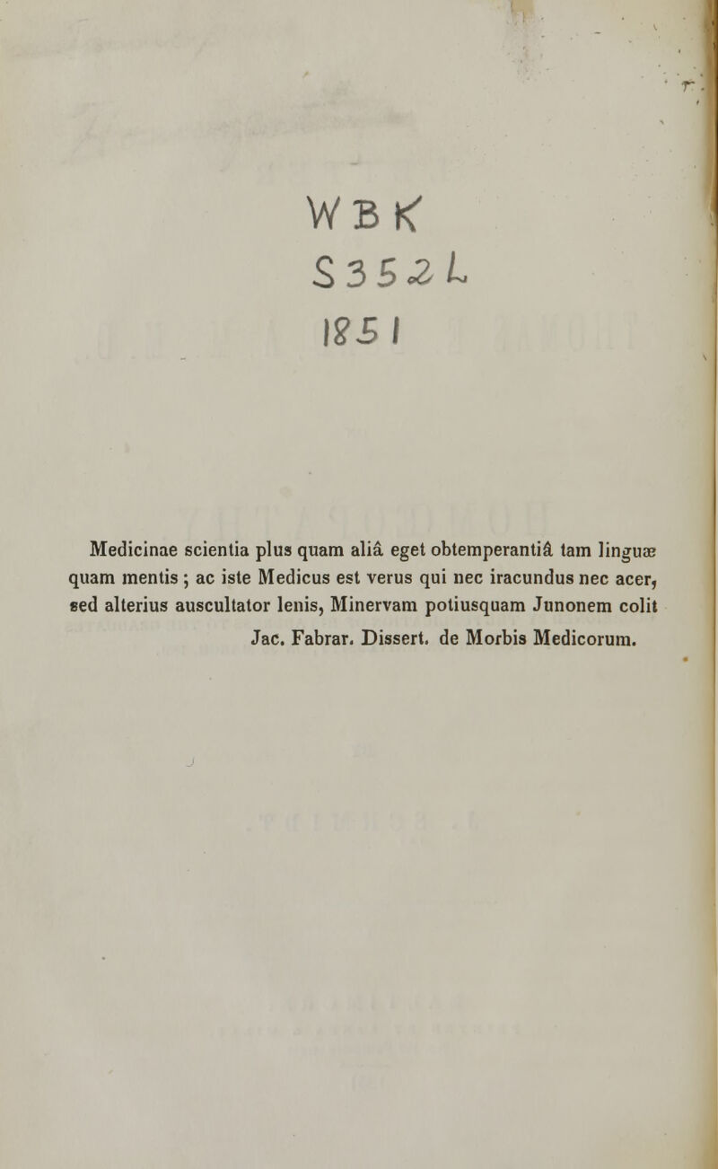 WBtf S.3S2L \2SI Medicinae scientia plus quam alia eget obtemperanti& tarn linguae quam mentis ; ac iste Medicus est verus qui nee iracundus nee acer, sed alterius auscultator lenis, Minervam potiusquam Junonem colit Jac. Fabrar. Dissert, de Morbis Medicorum.