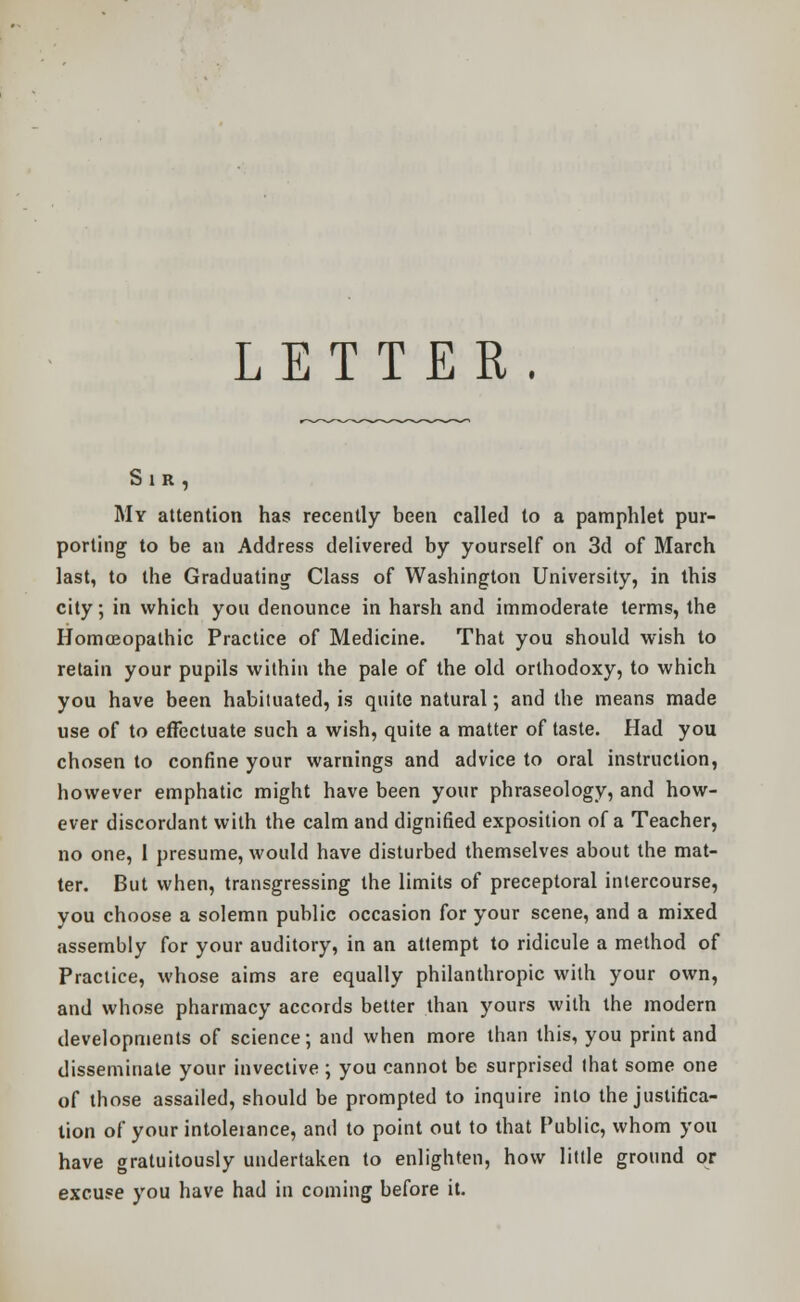 Sir, My attention has recently been called to a pamphlet pur- porting to be an Address delivered by yourself on 3d of March last, to the Graduating Class of Washington University, in this city; in which you denounce in harsh and immoderate terms, the Homoeopathic Practice of Medicine. That you should wish to retain your pupils within the pale of the old orthodoxy, to which you have been habituated, is quite natural; and the means made use of to effectuate such a wish, quite a matter of taste. Had you chosen to confine your warnings and advice to oral instruction, however emphatic might have been your phraseology, and how- ever discordant with the calm and dignified exposition of a Teacher, no one, 1 presume, would have disturbed themselves about the mat- ter. But when, transgressing the limits of preceptoral intercourse, you choose a solemn public occasion for your scene, and a mixed assembly for your auditory, in an attempt to ridicule a method of Practice, whose aims are equally philanthropic with your own, and whose pharmacy accords better than yours with the modern developments of science; and when more than this, you print and disseminate your invective ; you cannot be surprised that some one of those assailed, should be prompted to inquire into the justifica- tion of your intoleiance, and to point out to that Public, whom you have gratuitously undertaken to enlighten, how little ground or excuse you have had in coming before it.