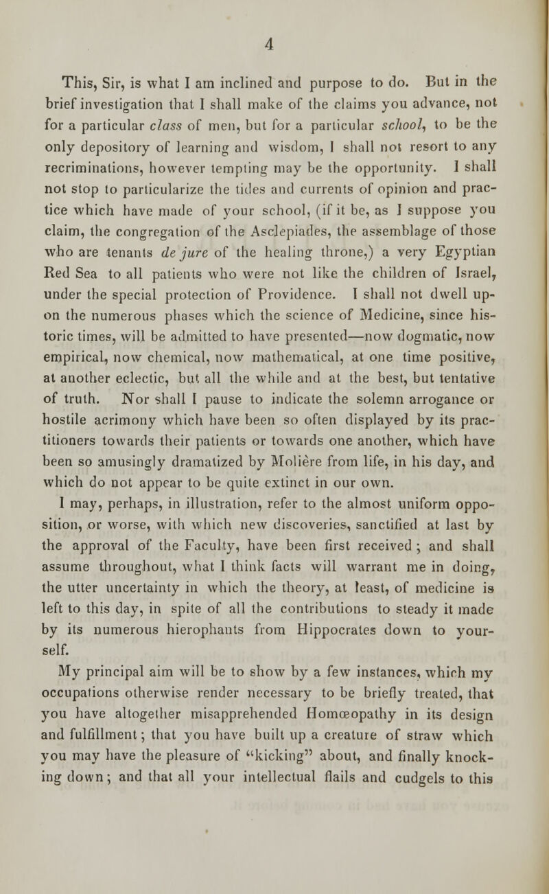 This, Sir, is what I am inclined and purpose to do. But in the brief investigation that I shall make of the claims you advance, not for a particular class of men, but for a particular school, to be the only depository of learning and wisdom, I shall not resort to any recriminations, however tempting may be the opportunity. I shall not stop to particularize the titles and currents of opinion and prac- tice which have made of your school, (if it be, as J suppose you claim, the congregation of the Asclepiades, the assemblage of those who are tenants de jure of the healing throne,) a very Egyptian Red Sea to all patients who were not like the children of Israel, under the special protection of Providence. I shall not dwell up- on the numerous phases which the science of Medicine, since his- toric times, will be admitted to have presented—now dogmatic, now empirical, now chemical, now mathematical, at one time positive, at another eclectic, but all the while and at the best, but tentative of truth. Nor shall I pause to indicate the solemn arrogance or hostile acrimony which have been so often displayed by its prac- titioners towards their patients or towards one another, which have been so amusingly dramatized by Moliere from life, in his day, and which do not appear to be quite extinct in our own. 1 may, perhaps, in illustration, refer to the almost uniform oppo- sition, or worse, with which new discoveries, sanctified at last by the approval of the Faculty, have been first received ; and shall assume throughout, what I think facts will warrant me in doing, the utter uncertainty in which the theory, at least, of medicine is left to this day, in spite of all the contributions to steady it made by its numerous hierophants from Hippocrates down to your- self. My principal aim will be to show by a few instances, which mv occupations otherwise render necessary to be briefly treated, that you have altogether misapprehended Homoeopathy in its design and fulfillment; that you have built up a creature of straw which you may have the pleasure of kicking about, and finally knock- ing down; and that all your intellectual flails and cudgels to this