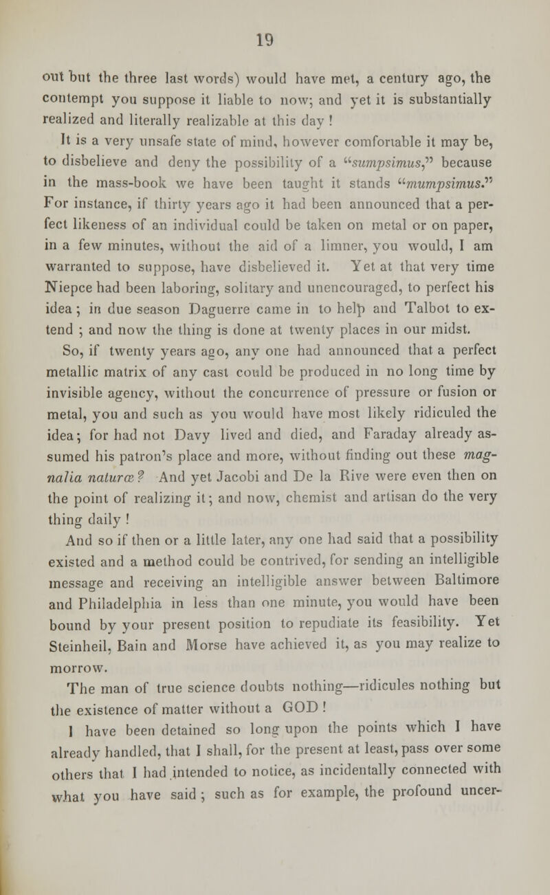 out but the three last words) would have met, a century ago, the contempt you suppose it liable to now; and yet it is substantially realized and literally realizable at this day ! It is a very unsafe state of mind, however comfortable it may be, to disbelieve and deny the possibility of a sumpsimus because in the mass-book we have been taught it stands umumpsimus.y' For instance, if thirty years ago it had been announced that a per- fect likeness of an individual could be taken on metal or on paper, in a few minutes, without the aid of a limner, you would, I am warranted to suppose, have disbelieved it. Yet at that very time Niepce had been laboring, solitary and unencouraged, to perfect his idea ; in due season Daguerre came in to help and Talbot to ex- tend ; and now the thing is done at twenty places in our midst. So, if twenty years ago, any one had announced that a perfect metallic matrix of any cast could be produced in no long time by invisible agency, without the concurrence of pressure or fusion or metal, you and such as you would have most likely ridiculed the idea; for had not Davy lived and died, and Faraday already as- sumed his patron's place and more, without finding out these mag- nalia natures f And yet Jacobi and De la Rive were even then on the point of realizing it; and now, chemist and artisan do the very thing daily ! And so if then or a little later, any one had said that a possibility existed and a method could be contrived, for sending an intelligible message and receiving an intelligible answer between Baltimore and Philadelphia in less than one minute, you would have been bound by your present position to repudiate its feasibility. Yet Steinheil, Bain and Morse have achieved it, as you may realize to morrow. The man of true science doubts nothing—ridicules nothing but the existence of matter without a GOD ! I have been detained so long upon the points which I have already handled, that I shall, for the present at least, pass over some others that 1 had intended to notice, as incidentally connected with what you have said ; such as for example, the profound uncer-