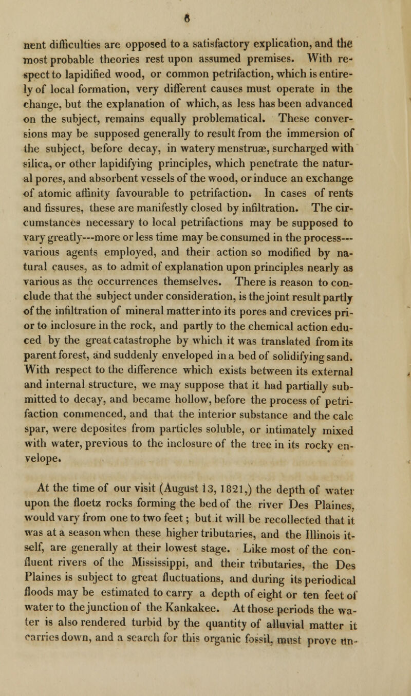 nent difficulties are opposed to a satisfactory explication, and the most probable theories rest upon assumed premises. With re- spect to lapidified wood, or common petrifaction, which is entire- ly of local formation, very different causes must operate in the change, but the explanation of which, as less has been advanced on the subject, remains equally problematical. These conver- sions may be supposed generally to result from the immersion of the subject, before decay, in watery menstruae, surcharged with silica, or other lapidifying principles, which penetrate the natur- al pores, and absorbent vessels of the wood, or induce an exchange of atomic affinity favourable to petrifaction* In cases of rents and fissures, these are manifestly closed by infiltration. The cir- cumstances necessary to local petrifactions may be supposed to vary greatly—more or less time may be consumed in the process— various agents employed, and their action so modified by na- tural causes, as to admit of explanation upon principles nearly a3 various as the occurrences themselves. There is reason to con- clude that the subject under consideration, is the joint result partly of the infiltration of mineral matter into its pores and crevices pri- or to inclosure in the rock, and partly to the chemical action edu- ced by the great catastrophe by which it was translated from its parent forest, and suddenly enveloped in a bed of solidifying sand. With respect to the difference which exists between its external and internal structure, we may suppose that it had partially sub- mitted to decay, and became hollow, before the process of petri- faction commenced, and that the interior substance and the calc spar, were deposites from particles soluble, or intimately mixed with water, previous to the inclosure of the tree in its rocky en- velope. At the time of our visit (August 13, 1821,) the depth of water upon the floetz rocks forming the bed of the river Des Plaines, would vary from one to two feet; but it will be recollected that it was at a season when these higher tributaries, and the Illinois it- self, are generally at their lowest stage. Like most of the con- fluent rivers of the Mississippi, and their tributaries, the Des Plaines is subject to great fluctuations, and during its periodical floods may be estimated to carry a depth of eight or ten feet of water to the junction of the Kankakee. At those periods the wa- ter is also rendered turbid by the quantity of alluvial matter it carries dawn, and a search for this organic fossil, must prove tin-