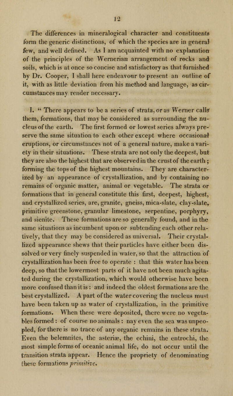 The differences in mineralogical character and constituents form the generic distinctions, of which the species are in general few, and well defined. As I am acquainted with no explanation of the principles of the Wernerian arrangement of rocks and soils, which is at once so concise and satisfactory as that furnished by Dr. Cooper, I shall here endeavour to present an outline of it, with as little deviation from his method and language, as cir- cumstances may render necessary. I.  There appears to be a series of strata, or as Werner calls' them, formations, that may be considered as surrounding the nu- cleus of the earth. The first formed or lowest series always pre- serve the same situation to each other except where occasional eruptions, or circumstances not of a general nature, make a vari- ety in their situations. These strata are not only the deepest, but they are also the highest that are observed in the crust of the earth; forming the tops of the highest mountains. They are character- ized by an appearance of crystallization, and by containing no remains of organic matter, animal or vegetable. The strata or formations that in general constitute this first, deepest, highest, and crystallized series, are, granite, gneiss, mica-slate, clay-slater primitive greenstone, granular limestone, serpentine, porphyry, and sienite. These formations are so generally found, and in the same situations as incumbent upon or subtending each other rela- tively, that they may be considered as universal. Their crystal- lized appearance shews that their particles have either been dis- solved or very finely suspended in water, so that the attraction of crystallization has been free to operate : that this water has been deep, so that the lowermost parts of it have not been much agita- ted during the crystallization, which would otherwise have been more confused than it is : and indeed the oldest formations are the best crystallized. A part of the water covering the nucleus must have been taken up as water of crystallization, in the primitive formations. When these were deposited, there were no vegeta- bles formed: of course no animals : nay even the sea was unpeo- pled, for there is no trace of any organic remains in these strata. Even the belemnites, the asteriae, the echini, the entrochi, the most simple forms of oceanic animal life, do not occur until the transition strata appear. Hence the propriety of denominating these formations primitive.