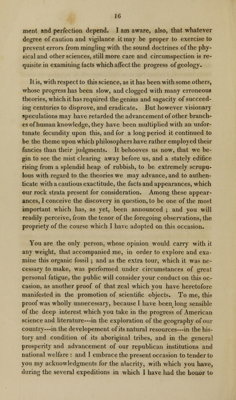 ment and perfection depend. I am aware, also, that whatever degree of caution and vigilance it may be proper to exercise to prevent errors from mingling with the sound doctrines of the phy- sical and other sciences, still more care and circumspection is re- quisite in examining facts which affect the progress of geology. It is, with respect to this science, as it has been with some others, whose progress has been slow, and clogged with many erroneous theories, which it has required the genius and sagacity of succeed- ing centuries to disprove, and eradicate. But however visionary speculations may have retarded the advancement of other branch- es of human knowledge, they have been multiplied with an unfor- tunate fecundity upon this, and for a long period it continued to be the theme upon which philosophers have rather employed their fancies than their judgments. It behooves us now, that we be- gin to see the mist clearing away before us, and a stately edifice rising from a splendid heap of rubbish, to be extremely scrupu- lous with regard to the theories we may advance, and to authen- ticate with a cautious exactitude, the facts and appearances, which our rock strata present for consideration. Among these appear- ances, I conceive the discovery in question, to be one of the most important which has, as yet, been announced ; and you will readily perceive, from the tenor of the foregoing observations, the propriety of the course which I have adopted on this occasion. You are the only person, whose opinion would carry with it any weight, that accompanied me, in order to explore and exa- mine this organic fossil ; and as the extra tour, which it was ne- cessary to make, was performed under circumstances of great personal fatigue, the public will consider your conduct on this oc- casion, as another proof of that zeal which you have heretofore manifested in the promotion of scientific objects. To me, this proof was wholly unnecessary, because I have been long sensible of the deep interest which you take in the progress of American science and literature—in the exploration of the geography of our country—in the developement of its natural resources—in the his- tory and condition of its aboriginal tribes, and in the general prosperity and advancement of our republican institutions and national welfare : and I embrace the present occasion to tender to you my acknowledgments for the alacrity, with which you have, during the several expeditions in which I have had the honor to