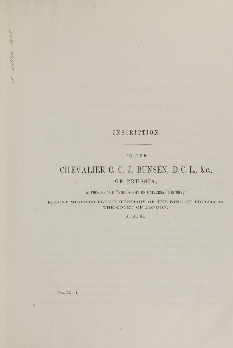 k I INSCRIPTION. TO THE CHEVALIER C, C, J. BUNSEN, D. C, L, &c„ OF PRUSSIA, AUTHOR OF THE PHILOSOPHY OF UNIVERSAL HISTORY; RECENT MINISTER PLENIPOTENTIARY OF THE KING OF PRUSSIA AT THE COURT OF LONDON, &c. &c. &c. Vol. VI.—1