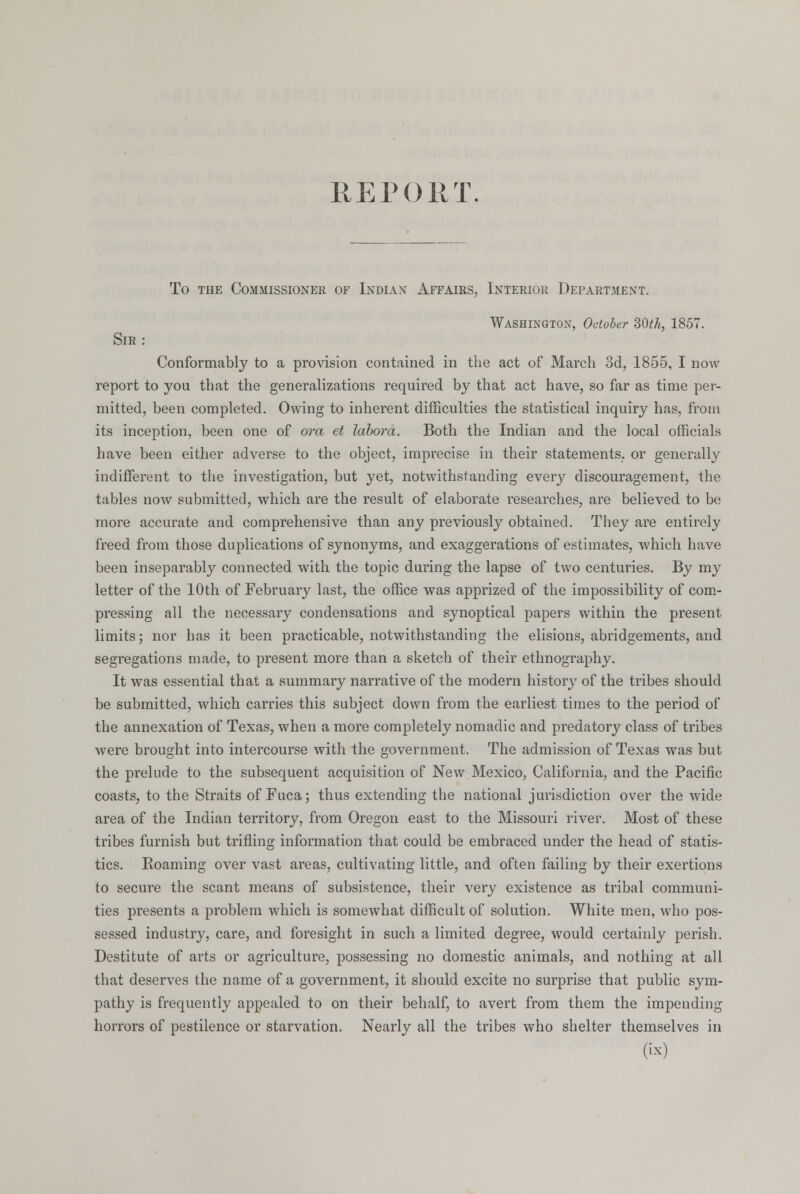 REPORT. To the Commissioner of Indian Affairs, Interior Department. Washington, October 30th, 1857. Sir : Conformably to a provision contained in the act of Marcli 3d, 1855, I now report to you that the generalizations required by that act have, so far as time per- mitted, been completed. Owing to inherent difficulties the statistical inquiry has, from its inception, been one of ora et labora. Both the Indian and the local officials have been either adverse to the object, imprecise in their statements, or generally indifferent to the investigation, but yet, notwithstanding every discouragement, the tables now submitted, which are the result of elaborate researches, are believed to be more accurate and comprehensive than any previously obtained. They are entirely freed from those duplications of synonyms, and exaggerations of estimates, which have been inseparably connected with the topic during the lapse of two centuries. By my letter of the 10th of February last, the office was apprized of the impossibility of com- pressing all the necessary condensations and synoptical papers within the present limits; nor has it been practicable, notwithstanding the elisions, abridgements, and segregations made, to present more than a sketch of their ethnography. It was essential that a summary narrative of the modern history of the tribes should be submitted, which carries this subject down from the earliest times to the period of the annexation of Texas, when a more completely nomadic and predatory class of tribes were brought into intercourse with the government. The admission of Texas was but the prelude to the subsequent acquisition of New Mexico, California, and the Pacific coasts, to the Straits of Fuca; thus extending the national jurisdiction over the wide area of the Indian territory, from Oregon east to the Missouri river. Most of these tribes furnish but trifling information that could be embraced under the head of statis- tics. Roaming over vast areas, cultivating little, and often failing by their exertions to secure the scant means of subsistence, their very existence as tribal communi- ties presents a problem which is somewhat difficult of solution. White men, who pos- sessed industry, care, and foresight in such a limited degree, would certainly perish. Destitute of arts or agriculture, possessing no domestic animals, and nothing at all that deserves the name of a government, it should excite no surprise that public sym- pathy is frequently appealed to on their behalf, to avert from them the impending horrors of pestilence or starvation. Nearly all the tribes who shelter themselves in