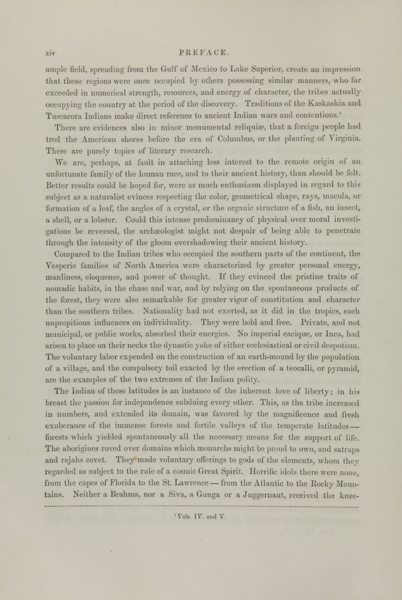 ample field, spreading from the Gulf of Mexico to Lake Superior, create an impression that these regions were once occupied by others possessing similar manners, who far exceeded in numerical strength, resources, and energy of character, the tribes actually occupying the country at the period of the discovery. Traditions of the Kaskaskia and Tuscarora Indians make direct reference to ancient Indian wars and contentions.1 There are evidences also in minor monumental reliquias, that a foreign people had trod the American shores before the era of Columbus, or the planting of Virginia. These are purel}' topics of literary research. We are, perhaps, at fault in attaching less interest to the remote origin of an unfortunate family of the human race, and to their ancient history, than should be felt. Better results could be hoped for, were as much enthusiasm displayed in regard to this subject as a naturalist evinces respecting the color, geometrical shape, rays, macula, or formation of a leaf, the angles of a crystal, or the organic structure of a fish, an insect, a shell, or a lobster. Could this intense predominancy of physical over moral investi- gations be reversed, the archaeologist might not despair of being able to penetrate through the intensity of the gloom overshadowing their ancient history. Compared to the Indian tribes who occupied the southern parts of the continent, the Vesperic families of North America were characterized by greater personal energy, manliness, eloquence, and power of thought. If they evinced the pristine traits of nomadic habits, in the chase and war, and by relying on the spontaneous products of the forest, they were also remarkable for greater vigor of constitution and character than the southern tribes. Nationality had not exerted, as it did in the tropics, such unpropitious influences on individuality. They were bold and free. Private, and not municipal, or public Avorks, absorbed their energies. No imperial cacique, or Inca, had arisen to place on their necks the dynastic yoke of either ecclesiastical or civil despotism. The voluntary labor expended on the construction of an earth-mound by the population of a village, and the compulsory toil exacted by the erection of a teocalli, or pyramid, are the examples of the two extremes of the Indian polity. The Indian of these latitudes is an instance of the inherent love of liberty; in his breast the passion for independence subduing every other. This, as the tribe increased in numbers, and extended its domain, was favored by the magnificence and fresh exuberance of the immense forests and fertile valleys of the temperate latitudes — forests which yielded spontaneously all the necessary means for the support of life. The aborigines roved over domains which monarchs might be proud to own, and satraps and rajahs covet. They made voluntary offerings to gods of the elements, whom they regarded as subject to the rule of a cosmic Great Spirit. Horrific idols there were none from the capes of Florida to the St. Lawrence — from the Atlantic to the Rocky Moun- tains. Neither a Brahma, nor a Siva, a Gunga or a Juggernaut, received the knee- Vols. IV. and V.