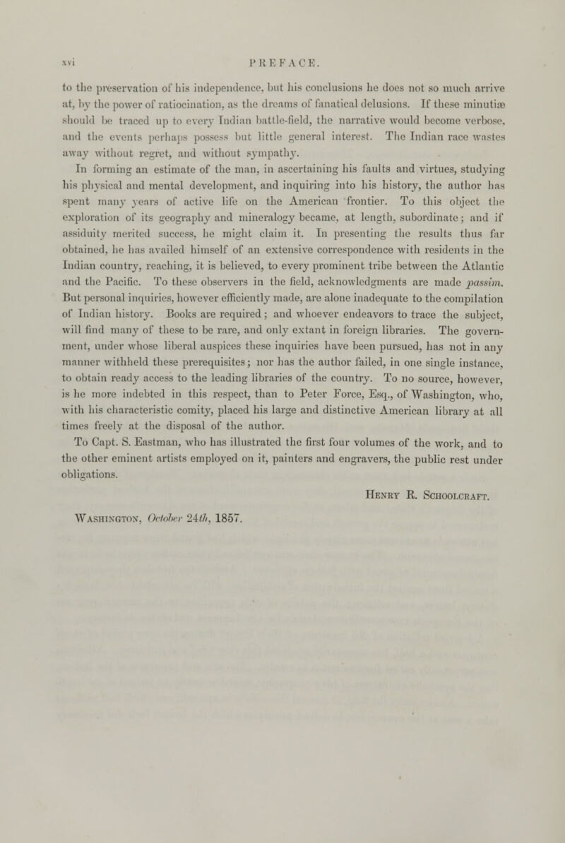 to the preservation of bis independence, but his conclusions he does not so much arrive at, by the power of ratiocination, as the dreams of fanatical delusions. If these minutisB should be traced up to every Indian battle-field, the narrative would hecome verbose, and the events perhaps possess but little general interest. The Indian race wastes away without regret, and without sympathy. In forming an estimate of the man, in ascertaining his faults and virtues, studying his physical and mental development, and inquiring into his history, the author has spent many years of active life on the American frontier. To this object the exploration of its geography and mineralogy became, at length, subordinate; and if assiduity merited success, he might claim it. In presenting the results thus far obtained, he has availed himself of an extensive correspondence with residents in the Indian country, reaching, it is believed, to every prominent tribe between the Atlantic and the Pacific. To these observers in the field, acknowledgments are made passim. But personal inquiries, however efficiently made, are alone inadequate to the compilation of Indian history. Books are required ; and whoever endeavors to trace the subject, will find many of these to be rare, and only extant in foreign libraries. The govern- ment, under whose liberal auspices these inquiries have been pursued, has not in any manner withheld these prerequisites; nor has the author failed, in one single instance, to obtain ready access to the leading libraries of the country. To no source, however is he more indebted in this respect, than to Peter Force, Esq., of Washington, who, with his characteristic comity, placed his large and distinctive American library at all times freely at the disposal of the author. To Capt. S. Eastman, who has illustrated the first four volumes of the work, and to the other eminent artists employed on it, painters and engravers, the public rest under obligations. Henry R. Schoolcraft. Washington. October 24///, 1857.