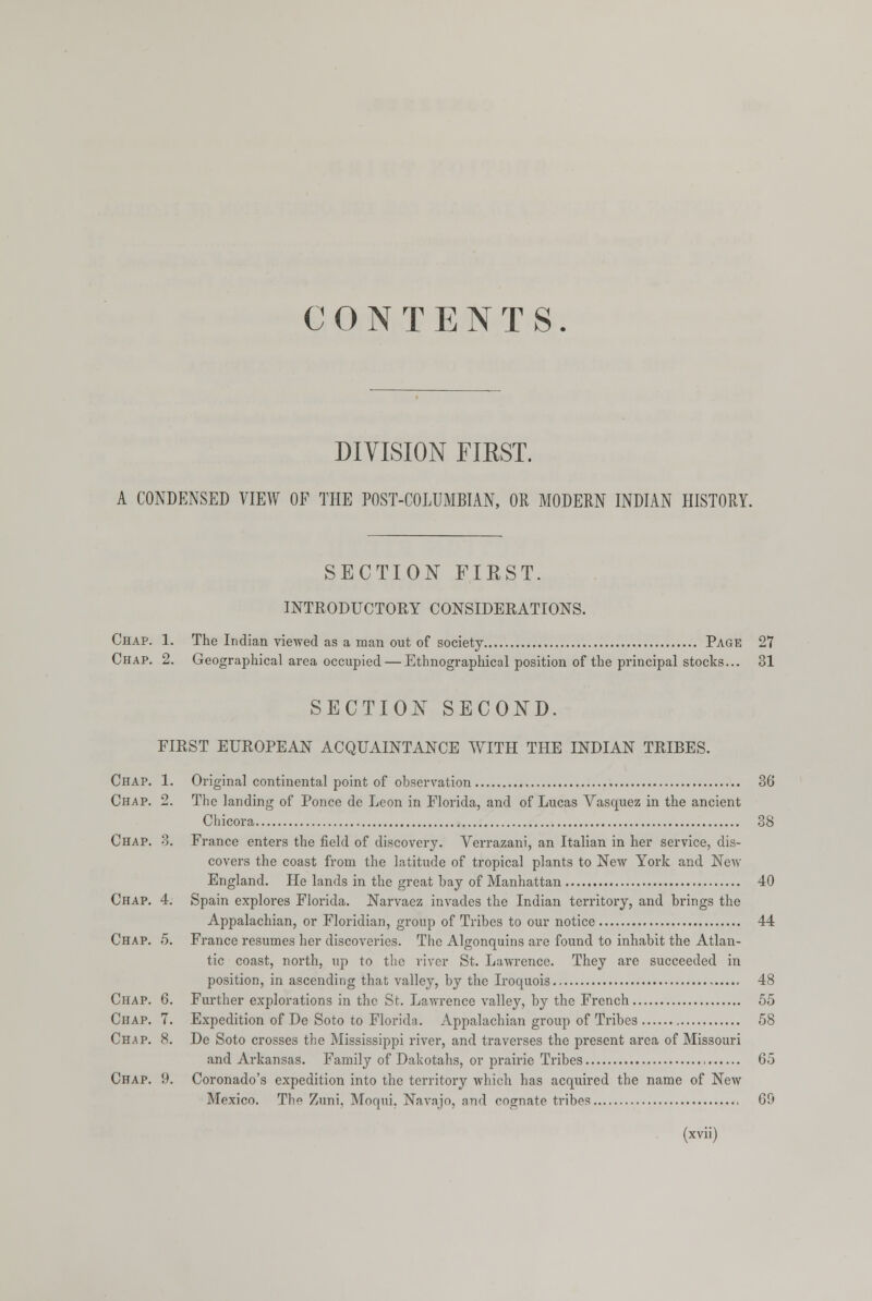 CONTENTS. DIVISION FIRST. A CONDENSED VIEW OF THE POST-COLUMBIAN, Oil MODERN INDIAN HISTORY. SECTION FIRST. INTRODUCTORY CONSIDERATIONS. Chap. 1. The Indian viewed as a man out of society Page 27 Chap. 2. Geographical area occupied — Ethnographical position of the principal stocks... 31 SECTION SECOND. FIRST EUROPEAN ACQUAINTANCE WITH THE INDIAN TRIBES. Chap. 1. Original continental point of observation , 36 Chap. 2. The landing of Ponce de Leon in Florida, and of Lucas Vasquez in the ancient Chicora 38 Chap. 3. France enters the field of discovery. Verrazani, an Italian in her service, dis- covers the coast from the latitude of tropical plants to New York and New England. He lands in the great bay of Manhattan 40 Chap. 4. Spain explores Florida. Narvaez invades the Indian territory, and brings the Appalachian, or Floridian, group of Tribes to our notice 44 Chap. 5. France resumes her discoveries. The Algonquins are found to inhabit the Atlan- tic coast, north, up to the river St. Lawrence. They are succeeded in position, in ascending that valley, by the Iroquois 48 Chap. 6. Further explorations in the St. Lawrence valley, by the French 55 Chap. 7. Expedition of De Soto to Florida. Appalachian group of Tribes 58 Chap. 8. De Soto crosses the Mississippi river, and traverses the present area of Missouri and Arkansas. Family of Dakotahs, or prairie Tribes 65 Chap. 9. Coronado's expedition into the territory which has acquired the name of New Mexico. The Zuni, Moqui. Navajo, and cognate tribes 69