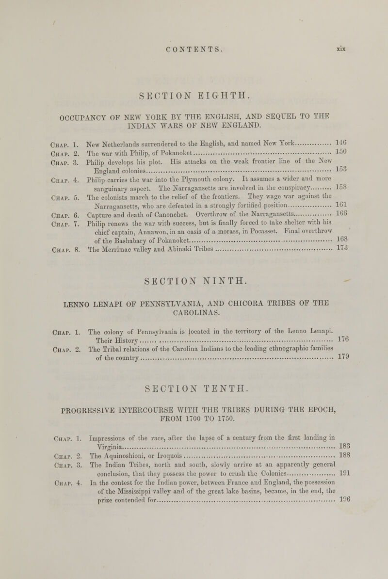 SECTION EIGHTH. OCCUPANCY OF NEW YORK BY THE ENGLISH, AND SEQUEL TO THE INDIAN WARS OF NEW ENGLAND. Chap. 1. New Netherlands surrendered to the English, and named New York 146 Chap. 2. The war with Philip, of Pokanoket 150 Chap. 3. Philip develops his plot. His attacks on the weak frontier line of the New England colonies 1&3 Chap. 4. Philip carries the war into the Plymouth colony. It assumes a wider and more sanguinary aspect. The Narragansetts are involved in the conspiracy 158 Chap. 5. The colonists march to the relief of the frontiers. They wage war against the Narragansetts, who are defeated in a strongly fortified position 161 Chap. 6. Capture and death of Canonchet. Overthrow of the Narragansetts 166 Chap. 7. Philip renews the war with success, hut is finally forced to take shelter with his chief captain, Annawon, in an oasis of a morass, in Pocasset. Final overthrow of the Bashahary of Pokanoket 168 Chap. 8. The Merrimac valley and Abinaki Tribes 173 SECTION NINTH. LENNO LENAPI OF PENNSYLVANIA, AND CHICORA TRIBES OF THE CAROLINAS. Chap. 1. The colony of Pennsylvania is located in the territory of the Lenno Lenapi. Their History 176 Chap. 2. The Tribal relations of the Carolina Indians to the leading ethnographic families of the country 179 SECTION TENTH. PROGRESSIVE INTERCOURSE WITH THE TRIBES DURING THE EPOCH, FROM 1700 TO 1750. Chap. 1. Impressions of the race, after the lapse of a century from the first landing in Virginia 183 Chap. 2. The Aquinoshioni, or Iroquois 188 Chap. 3. The Indian Tribes, north and south, slowly arrive at an apparently general conclusion, that they possess the power to crush the Colonies 191 Chap. 4. In the contest for the Indian power, between France and England, the possession of the Mississippi valley and of the great lake basins, became, in the end, the prize contended for 196