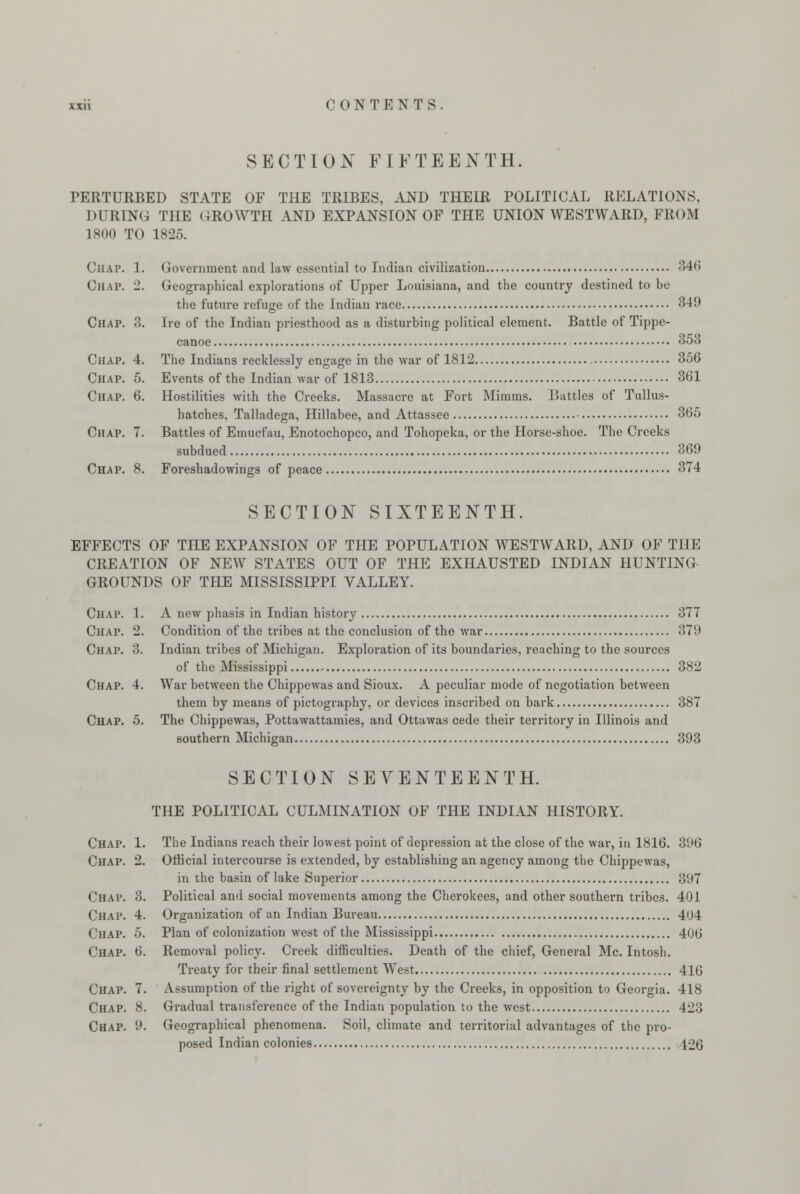 SECTION FIFTEENTH. PERTURBED STATE OF THE TRIBES, AND THEIR POLITICAL RELATIONS, DURING THE GROWTH AND EXPANSION OF THE UNION WESTWARD, FROM 1800 TO 1825. CHAP. 1. Government and law essential to Indian civilization 346 Chap. 2. Geographical explorations of Upper Louisiana, and the country destined to he the future refuge of the Indian race 349 Chap. 3. Ire of the Indian priesthood as a disturbing political element. Battle of Tippe- canoe 353 Chap. 4. The Indians recklessly engage in the war of 1812 356 Chap. 5. Events of the Indian war of 1813 361 Chap. 6. Hostilities with the Creeks. Massacre at Fort Minims. Battles of Tullus- hatches, Talladega, Hillahee, and Attassee • 365 Chap. 7. Battles of Emucfau, Enotochopco, and Tohopeka, or the Horse-shoe. The Creeks subdued 369 Chap. 8. Foreshadowings of peace 374 SECTION SIXTEENTH. EFFECTS OF THE EXPANSION OF THE POPULATION WESTWARD, AND OF THE CREATION OF NEW STATES OUT OF THE EXHAUSTED INDIAN HUNTING- GROUNDS OF THE MISSISSIPPI VALLEY. Chap. 1. A new phasis in Indian history 377 Chap. 2. Condition of the tribes at the conclusion of the war 379 Chap. 8. Indian tribes of Michigan. Exploration of its boundaries, reaching to the sources of the Mississippi 382 Chap. 4. War between the Chippewas and Sioux. A peculiar mode of negotiation between them by means of pictography, or devices inscribed on bark 387 Chap. 5. The Chippewas, Pottawattamies, and Ottawas cede their territory in Illinois and southern Michigan 393 Chap. Chap. Chap. Chap. Chap. Chap. Chap. 7 Chap. 8 Chap. 9 SECTION SEVENTEENTH. THE POLITICAL CULMINATION OF THE INDIAN HISTORY. The Indians reach their lowest point of depression at the close of the war, in 1816. 396 Official intercourse is extended, by establishing an agency among the Chippewas, in the basin of lake Superior 397 Political and social movements among the Cherokees, and other southern tribes. 401 Organization of an Indian Bureau 404 Plan of colonization west of the Mississippi 406 Removal policy. Creek difficulties. Death of the chief, General Mc. Intosh. Treaty for their final settlement West 416 Assumption of the right of sovereignty by the Creeks, in opposition to Georgia. 418 Gradual transference of the Indian population to the west 423 Geographical phenomena. Soil, climate and territorial advantages of the pro- posed Indian colonies 126