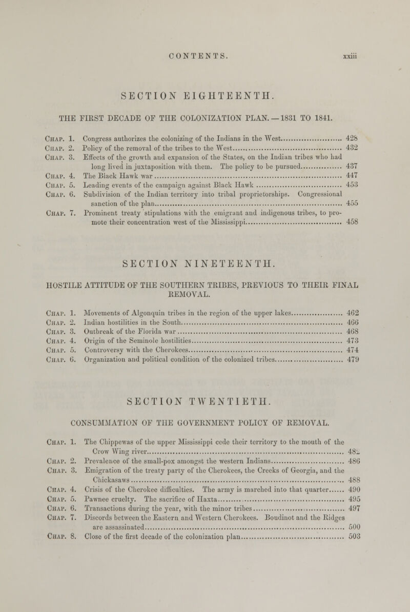 SECTION EIGHTEENTH. THE FIRST DECADE OF THE COLONIZATION PLAN. —1831 TO 18-41. Chap. 1. Congress authorizes the colonizing of the Indians in the West 428 Chap. 2. Policy of the removal of the tribes to the West . 432 Chap. 3. Effects of the growth and expansion of the States, on the Indian tribes who had long lived in juxtaposition with them. The policy to be pursued 437 Chap. 4. The Black Hawk war 447 Chap. 5. Leading events of the campaign against Black Hawk 453 Chap. 6. Subdivision of the Indian territory into tribal proprietorships. Congressional sanction of the plan 455 Chap. 7. Prominent treaty stipulations with the emigrant and indigenous tribes, to pro- mote their concentration west of the Mississippi 458 SECTION NINETEENTH. HOSTILE ATTITUDE OF THE SOUTHERN TRIBES, PREVIOUS TO THEIR FINAL REMOVAL. Chap. 1. Movements of Algonquin tribes in the region of the upper lakes 462 Chap. 2. Indian hostilities in the South 466 Chap. 3. Outbreak of the Florida war 468 Chap. 4. Origin of the Seminole hostilities 473 Chap. 5. Controversy with the Cherokees 474 Chap. 6. Organization and political condition of the colonized tribes 479 SECTION TWENTIETH. CONSUMMATION OF THE GOVERNMENT POLICY OF REMOVAL. Chap. 1. The Chippewas of the upper Mississippi cede their territory to the mouth of the Crow Wing river 48- Chap. 2. Prevalence of the small-pox amongst the western Indians 486 Chap. 3. Emigration of the treaty party of the Cherokees, the Creeks of Georgia, and the Chickasaws 488 Chap. 4. Crisis of the Cherokee difficulties. The army is marched into that quarter 490 Chap. 5. Pawnee cruelty. The sacrifice of Haxta 495 Chap. 6. Transactions during the year, with the minor tribes 497 Chap. 7. Discords between the Eastern and Western Cherokees. Boudinot and the Ridges arc assassinated 500 Chap. 8. Close of the first decade of the colonization plan 503