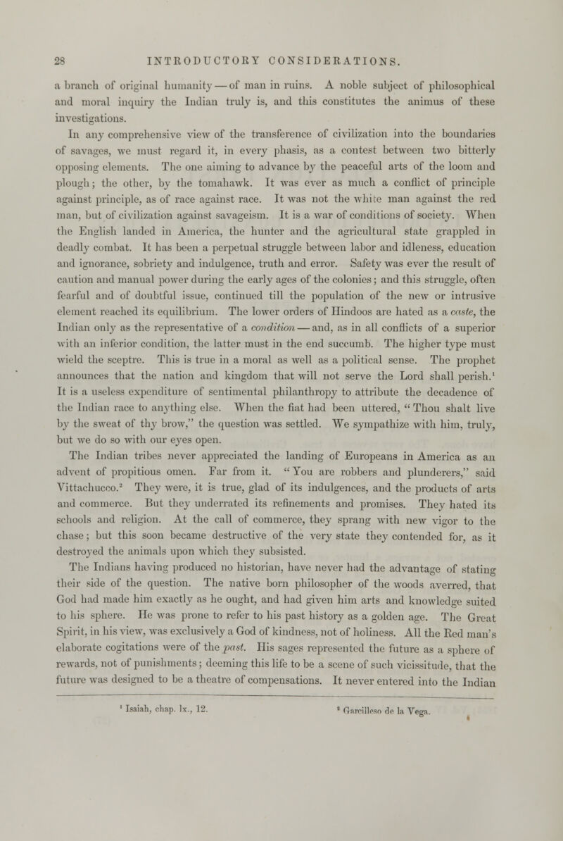 a branch of original humanity — of man in ruins. A noble subject of philosophical and moral inquiry the Indian truly is, and this constitutes the animus of these investigations. In any comprehensive view of the transference of civilization into the boundaries of savages, we must regard it, in every phasis, as a contest between two bitterly opposing elements. The one aiming to advance by the peaceful arts of the loom and plough; the other, by the tomahawk. It was ever as much a conflict of principle against principle, as of race against race. It was not the white man against the red man, but of civilization against savageism. It is a war of conditions of society. When the English landed in America, the hunter and the agricultural state grappled in deadly combat. It has been a perpetual struggle between labor and idleness, education and ignorance, sobriety and indulgence, truth and error. Safety was ever the result of caution and manual power during the early ages of the colonies; and this struggle, often fearful and of doubtful issue, continued till the population of the new or intrusive element reached its equilibrium. The lower orders of Hindoos are hated as a caste, the Indian only as the representative of a condition — and, as in all conflicts of a superior with an inferior condition, the latter must in the end succumb. The higher type must wield the sceptre. This is true in a moral as well as a political sense. The prophet announces that the nation and kingdom that will not serve the Lord shall perish.1 It is a useless expenditure of sentimental philanthropy to attribute the decadence of the Indian race to anything else. When the fiat had been uttered,  Thou shalt live by the sweat of thy brow, the question was settled. We sympathize with him, truly, but we do so with our eyes open. The Indian tribes never appreciated the landing of Europeans in America as an advent of propitious omen. Far from it.  You are robbers and plunderers, said Vittachucco.2 They were, it is true, glad of its indulgences, and the products of arts and commerce. But they underrated its refinements and promises. They hated its schools and religion. At the call of commerce, they sprang with new vigor to the chase; but this soon became destructive of the very state they contended for, as it destroyed the animals upon which they subsisted. The Indians having produced no historian, have never had the advantage of statin^ their side of the question. The native born philosopher of the woods averred that God had made him exactly as he ought, and had given him arts and knowledge suited to his sphere. He was prone to refer to his past history as a golden age. The Great Spirit, in his view, was exclusively a God of kindness, not of holiness. All the Red man's elaborate cogitations were of the past. His sages represented the future as a sphere of rewards, not of punishments; deeming this life to be a scene of such vicissitude, that the future was designed to be a theatre of compensations. It never entered into the Indian Isaiah, chap. ]x., 12. * Gareiilesn de la Vega.