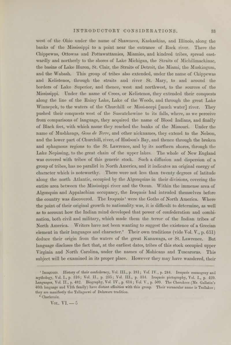 west of the Ohio under the name of Shawnees, Kaskaskias, and Illinois, along the banks of the Mississippi to a point near the entrance of Kock river. There the Chippewas, Ottowas and Pottawattamies, Miamies, and kindred tribes, spread east- wardly and northerly to the shores of Lake Michigan, the Straits of Michilimackinac, the basins of Lake Huron, St. Clair, the Straits of Detroit, the Miami, the Muskingum, and the Wabash. This group of tribes also extended, under the name of Chippewas and Kelistenos, through the straits and river St. Mary, to and around the borders of Lake Superior, and thence, west and northwest, to the sources of the Mississippi. Under the name of Crees, or Kelistenos, they extended their conquests along the line of the Rainy Lake, Lake of the Woods, and through the great Lake Winnepek, to the waters of the Churchill or Missi-neepi [much water] river. They pushed their conquests west of the Suscatchewine to its falls, where, as we perceive from comparisons of language, they acquired the name of Blood Indians, and finally of Black feet, with which name they reached the banks of the Missouri. Under the name of Mushkeags, Gens de Terre, and other nicknames, they extend to the Nelson, and the lower part of Churchill, river, of Hudson's Bay, and thence through the broken and sphagnous regions to the St. Lawrence, and by its northern shores, through the Lake Nepissing, to the great chain of the upper lakes. The whole of New England was covered with tribes of this generic stock. Such a diffusion and dispersion of a group of tribes, has no parallel in North America, and it indicates an original energy of character which is noteworthy. There were not less than twenty degrees of latitude along the north Atlantic, occupied by the Algonquins in their divisions, covering the entire area between the Mississippi river and the Ocean. Within the immense area of Algonquin and Appalachian occupancy, the Iroquois had intruded themselves before the country was discovered. The Iroquoisl were the Goths of North America. Where the point of their original growth to nationality was, it is difficult to determine, as well as to account how the Indian mind developed that power of confederation and combi- nation, both civil and military, which made them the terror of the Indian tribes of North America. Writers have not been wanting to suggest the existence of a Grecian element in their languages and character.2 Their own traditions (vide Vol. V., p. 631) deduce their origin from the waters of the great Kanawaga, or St. Lawrence. But language discloses the fact that, at the earliest dates, tribes of this stock occupied upper Virginia and North Carolina, under the names of Mohicans and Tuscaroras. This subject will be examined in its proper place. However they may have wandered, their 1 Iroquois. History of their confederacy, Vol. III., p. 181; Vol. IV., p. 244. Iroquois cosinogeny and mythology, Vol. I., p. 316; Vol. II., p. 235; Vol. III., p. 314. Iroquois pictography, Vol. I., p. 429. Language's, Vol. II., p. 482. Biography, Vol. IV., p. 614; Vol. V., p. 509. The Cherokees (Mr. Gallatin's 46th language and Vlth family) have distant affinities with this group. Their vernacular name is Tsallakee; they are manifestly the Tallageewi of Delaware tradition. 8 Charlevoix. Vol. VI. — 5