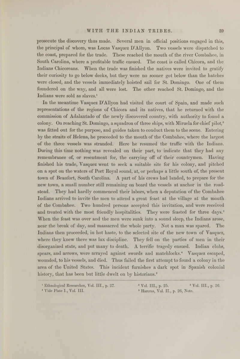 prosecute the discovery thus made. Several men in official positions engaged in this, the principal of whom, was Lucas Vasquez D'Allyon. Two vessels were dispatched to the coast, prepared for the trade. These reached the mouth of the river Combahee, in South Carolina, where a profitable traffic ensued. The coast is called Chicora, and the Indians Chicoreans. When the trade was finished the natives were invited to gratify their curiosity to go below decks, but they were no sooner got below than the hatches were closed, and the vessels immediately hoisted sail for St. Domingo. One of them foundered on the way, and all were lost. The other reached St. Domingo, and the Indians were sold as slaves.1 In the meantime Vasquez D'Allyon had visited the court of Spain, and made such representations of the regions of Chicora and its natives, that he returned with the commission of Adalantado of the newly discovered country, with authority to found a colony. On reaching St. Domingo, a squadron of three ships, with Miruela for chief pilot,2 was fitted out for the purpose, and guides taken to conduct them to the scene. Entering by the straits of Helena, he proceeded to the mouth of the Combahee, where the largest of the three vessels was stranded. Here he resumed the traffic with the Indians. During this time nothing was revealed on their part, to indicate that they had any remembrance of, or resentment for, the carrying off of their countrymen. Having finished his trade, Vasquez went to seek a suitable site for his colony, and pitched on a spot on the waters of Port Royal sound, at, or perhaps a little south of, the present town of Beaufort, South Carolina. A part of his crews had landed, to prepare for the new town, a small number still remaining on board the vessels at anchor in the road- stead. They had hardly commenced their labors, when a deputation of the Combahee Indians arrived to invite the men to attend a great feast at the village at the mouth of the Combahee. Two hundred persons accepted this invitation, and were received and treated with the most friendly hospitalities. They were feasted for three days.3 When the feast was over and the men were sunk into a sound sleep, the Indians arose, near the break of day, and massacred the whole party. Not a man was spared. The Indians then proceeded, in hot haste, to the selected site of the new town of Vasquez, where they knew there was lax discipline. They fell on the parties of men in their disorganized state, and put many to death. A terrific tragedy ensued. Indian clubs, spears, and arrows, were arrayed against swords and matchlocks.4 Vasquez escaped, wounded, to his vessels, and died. Thus failed the first attempt to found a colony in the area of the United States. This incident furnishes a dark spot in Spanish colonial history, that has been but little dwelt on by historians.5 1 Ethnological Researches, Vol. III., p. 27. 2 Vol. III., p. 25. 3 Vol. III., p. 26. 1 Vide Plate 1., Vol. III. « Harcras, Vol. II., p. 26, Note.