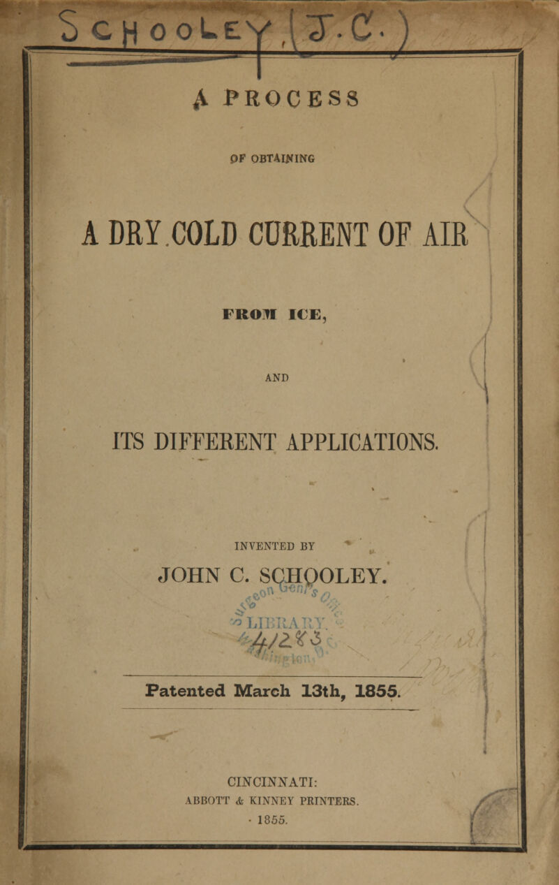 c u CH ooLcyaT-C- ) ^ A t»ROCESS Of OBTAINING A DRY.COLD CURRENT OF AIR FROin ICE, AND ITS DIFFERENT APPLICATIONS. INVENTED BY JOHN C. SCHQOLEY. •^LiiniAiiy Patented March 13th, 1855. CINCINNATI: ABBOTT & KINNEY PRINTERS. • 1855. f