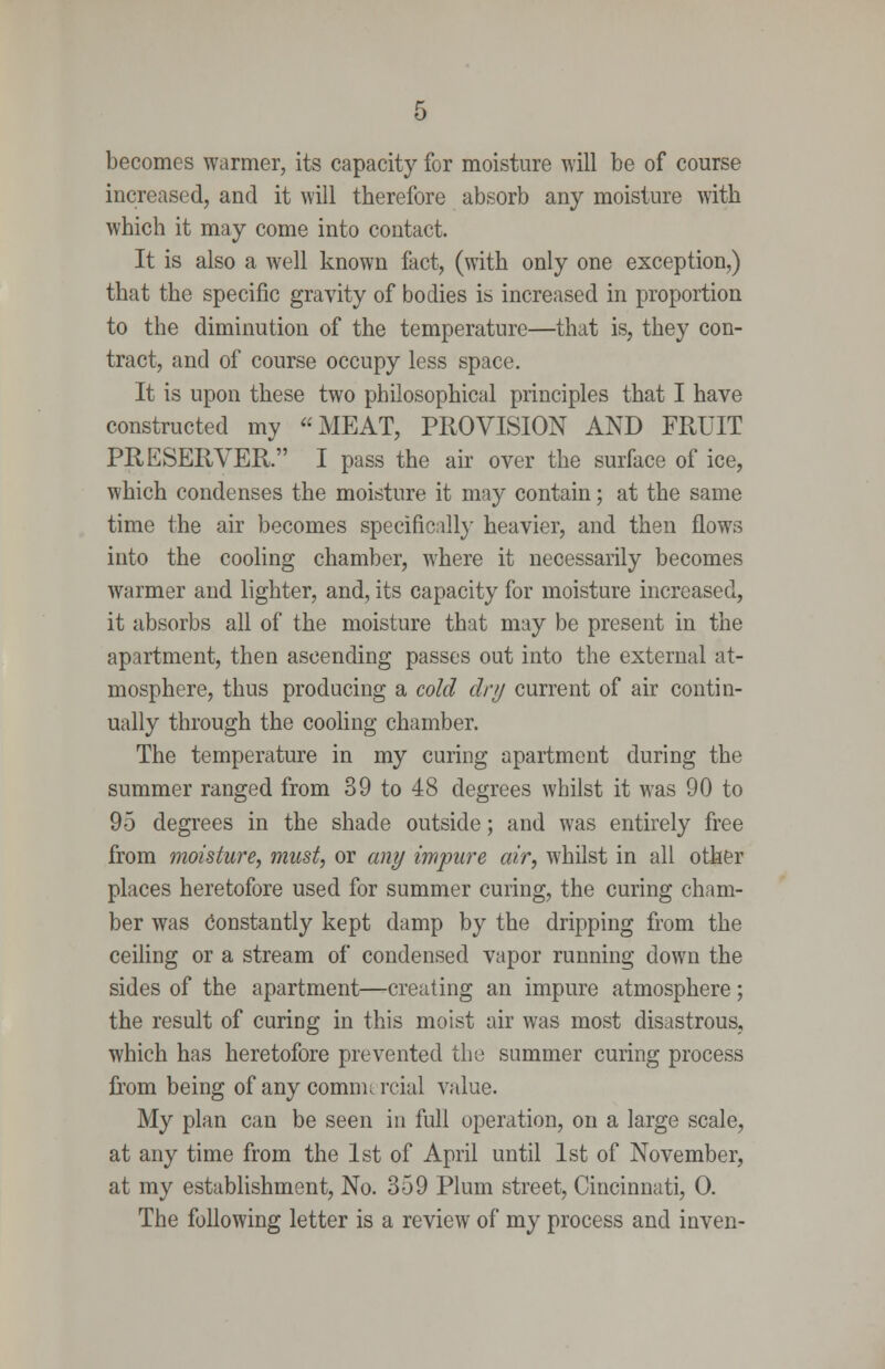 becomes warmer, its capacity for moisture will be of course increased, and it will therefore absorb any moisture with which it may come into contact. It is also a well known fact, (with only one exception,) that the specific gravity of bodies is increased in proportion to the diminution of the temperature—that is, they con- tract, and of course occupy less space. It is upon these two philosophical principles that I have constructed my MEAT, PROVISION AND FRUIT PRESERVER. I pass the air over the surface of ice, which condenses the moisture it may contain; at the same time the air becomes specificall}- heavier, and then flows into the cooling chamber, where it necessarily becomes warmer and lighter, and, its capacity for moisture increased, it absorbs all of the moisture that may be present in the apartment, then ascending passes out into the external at- mosphere, thus producing a cold dr/j current of air contin- ually through the cooling chamber. The temperature in my curing apartment during the summer ranged from 39 to 48 degrees whilst it was 90 to 95 degrees in the shade outside; and was entirely free from moisture, must, or any impure air, whilst in all other places heretofore used for summer curing, the curing cham- ber was Constantly kept damp by the dripping from the ceiHng or a stream of condensed vapor running down the sides of the apartment—-creating an impure atmosphere; the result of curing in this moist air was most disastrous, which has heretofore prevented the summer curing process from being of any commercial value. My plan can be seen in full operation, on a large scale, at any time from the 1st of April until 1st of November, at my estabhshment. No. 359 Plum street, Cincinnati, 0. The following letter is a review of my process and inven-