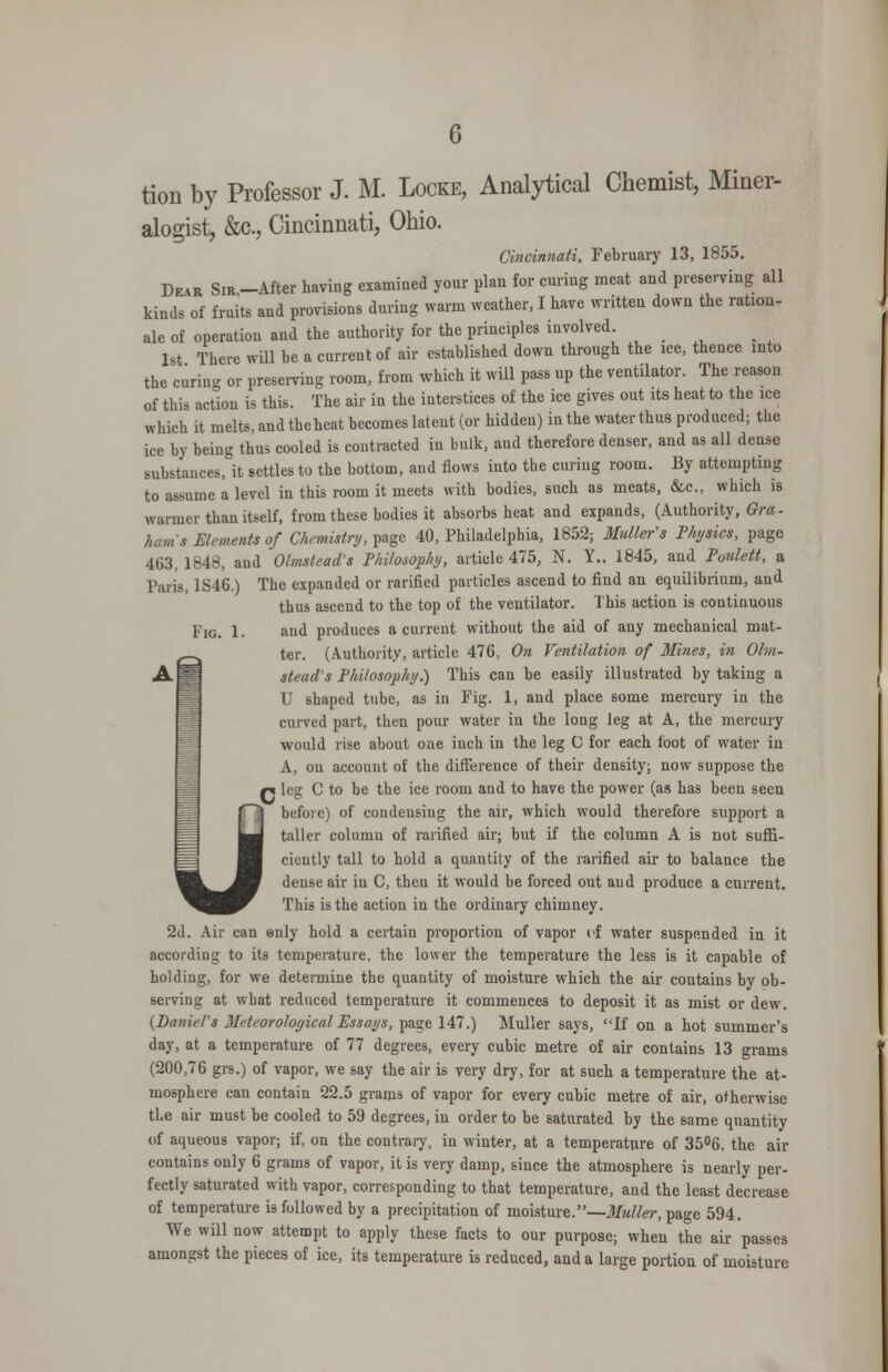 fi tion by Professor J. M. Locke, Analytical Chemist, Miner- alogist, &c., Cincinnati, Ohio. De.r Sir-After having examined your plan for curing meat and preserving all kinds of fruits and provisions during warm weather, I have written down the ration- ale of operation and the authority for the principles involved. 1st There will be a current of air established down through the ice, thence into the curin- or presemng room, from which it will pass up the ventilator. The reason of this action is this. The air in the interstices of the ice gives out its heat to the ice which it melts, and the heat becomes latent (or hidden) in the water thus produced; the ice by being thus cooled is contracted in bulk, and therefore denser, and as all dense substances, it settles to the bottom, and flows into the curing room. By attempting to assume a level in this room it meets with bodies, such as meats, &c., which is warmer than itself, from these bodies it absorbs heat and expands, (Authority, Gra- hams Elements of Chemistry, page 40, Philadelphia, 1852; 3Iuller's Physics, page 463, 1848, and Olmstead's Philosophy, article 475, N. Y., 1845, and Poulett, a Paris, 1S46.) The expanded or rarified particles ascend to find an equilibrium, and thus ascend to the top of the ventilator. This action is continuous Fig. 1. and produces a current without the aid of any mechanical mat- ter. (Authority, article 476, On Ventilation of Mines, in Ohn- siead's Philoso^yhy.) This can be easily illustrated by taking a U shaped tube, as in Fig. 1, and place some mercury in the curved part, then pour water in the long leg at A, the mercury would rise about one inch in the leg 0 for each foot of water in A, on account of the difference of their density; now suppose the p leg C to be the ice room and to have the power (as has been seen befoie) of condensing the air, which would therefore support a taller column of rarified air; but if the column A is not suffi- ciently tall to hold a quantity of the rarified air to balance the dense air in C, then it would be forced out and produce a current. This is the action in the ordinary chimney. 2d. Air can enly hold a certain proportion of vapor cf water suspended in it according to its temperature, the lower the temperature the less is it capable of holding, for we determine the quantity of moisture which the air contains by ob- serving at what reduced temperature it commences to deposit it as mist or dew. {Daniels Meteorological Essays, page 147.) Muller says, If on a hot summer's day, at a temperature of 77 degrees, every cubic metre of air contains 13 grams (200,76 grs.) of vapor, we say the air is very dry, for at such a temperature the at- mosphere can contain 22.5 grams of vapor for every cubic metre of air, otherwise the air must be cooled to 59 degrees, in order to be saturated by the same quantity of aqueous vapor; if, on the contrary, in winter, at a temperature of 3506, the air contains only 6 grams of vapor, it is very damp, since the atmosphere is nearly per- fectly saturated with vapor, corresponding to that temperature, and the least decrease of temperature is followed by a precipitation of moisture.—Muller, page 594. We will now attempt to apply these facts to our purpose; when the air passes amongst the pieces of ice, its temperature is reduced, and a large portion of moisture