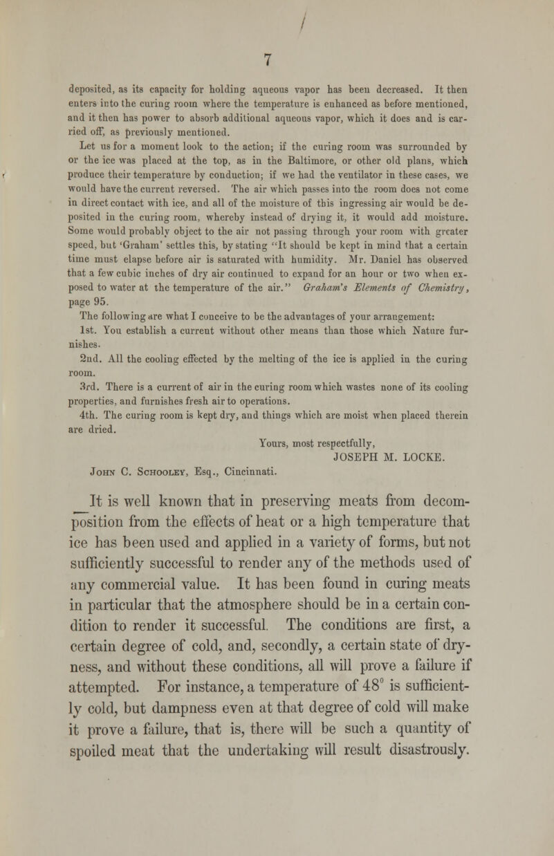 deposited, as its capacity for holding aqueous vapor has hceu decreased. It then enters into the curing room where the temperature is enhanced as before mentioned, and it then has power to absorb additional aqueous vapor, which it does and is car- ried off, as previously mentioned. Let us for a moment look to the action; if the curing room was surrounded by or the ice was placed at the top, as in the Baltimore, or other old plans, which produce their temperature by conduction; if we had the ventilator in these cases, we would have the current reversed. The air which passes into the room does not come in direct contact with ice, and all of the moisture of this ingressing air would be de- posited iu the curing room, whereby instead of drying it, it would add moisture. Some would probably object to the air not passing through your room with greater speed, but 'Graham' settles this, by stating It should be kept in mind that a certain time must elapse before air is saturated with humidity. Mr. Daniel has observed that a few cubic inches of dry air continued to expand for an hour or two when ex- posed to water at the temperature of the air. Graham's Elements of Chemistnj, page 95. The following are what I conceive to be the advantages of your arrangement: 1st. You establish a current without other means than those which Nature fur- nishes. 2nd. All the cooling effected by the melting of the ice is applied in the curing room. 3rd. There is a current of air in the curing room which wastes none of its cooling properties, and furnishes fresh air to operations. 4th. The curing room is kept dry, and things which are moist when placed therein are dried. Yours, most respectfully, JOSEPH M. LOCKE. John C. Schooley, Esq., Cincinnati. It is well known that in preserving meats from decom- position from the effects of heat or a high temperature that ice has been used and apphed in a variety of forms, but not sufficiently successful to render any of the methods used of any commercial value. It has been found in cimng meats in particular that the atmosphere should be in a certain con- dition to render it successful. The conditions are first, a certain degree of cold, and, secondly, a certain state of dry- ness, and without these conditions, all will prove a failure if attempted. For instance, a temperature of 48° is sufficient- ly cold, but dampness even at that degree of cold will make it prove a failure, that is, there will be such a quantity of spoiled meat that the undertaking will result disastrously.