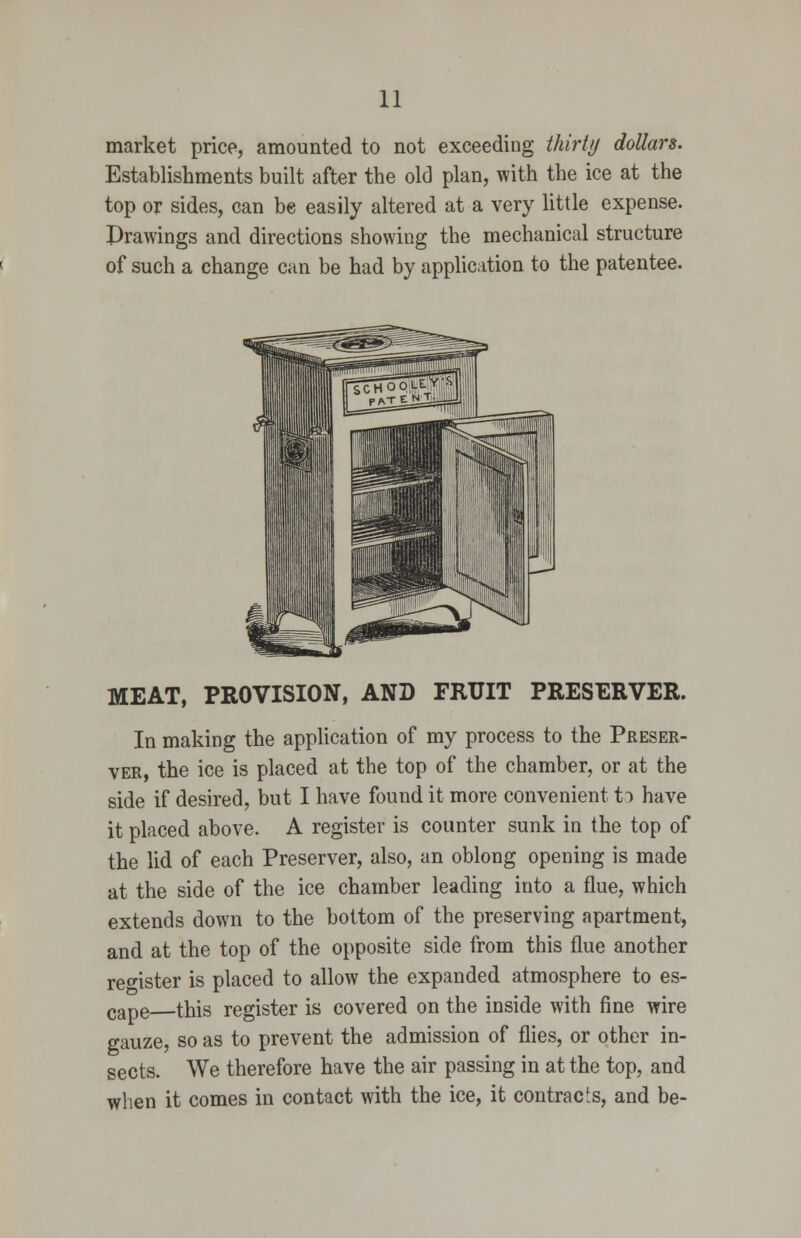 market price, amounted to not exceeding thirty dollars. Establishments built after the old plan, with the ice at the top or sides, can be easily altered at a very little expense. Prawings and directions showing the mechanical structure of such a change can be had by application to the patentee. MEAT, PROVISION, AND FRUIT PRESERVER. In making the application of my process to the Preser- ver, the ice is placed at the top of the chamber, or at the side if desired, but I have found it more convenient U have it placed above. A register is counter sunk in the top of the lid of each Preserver, also, an oblong opening is made at the side of the ice chamber leading into a flue, which extends down to the bottom of the preserving apartment, and at the top of the opposite side from this flue another ref'ister is placed to allow the expanded atmosphere to es- cape this register is covered on the inside with fine wire gauze, so as to prevent the admission of flies, or other in- sects. We therefore have the air passing in at the top, and when it comes in contact with the ice, it contracts, and be-