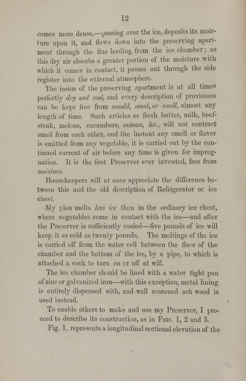 comes more dense,—t)assiug over the ice, deposits its mois- ture upon it, and flows down into the preserving apart- ment through the flue leading from the ice chamber; as this dry air absorbs a greater portion of the moisture with which it comes in contact, it passes out through the side register into the external atmosphere. The insiae of the preserving apartment is at all times perfectly dry and cool, and every description of provisions can be kept free from mould, musl, or smell, almost any length of time. Such articles as fresh butter, milk, beef- steak, melons, cucumbers, onions, &c., will not contract smell from each other, and the instant any smell or flavor is emitted from any vegetable, it is carried out by the con- tinued current of air before any time is given for impreg- nation. It is the first Preserver ever invented, free from moisture. Housekeepers will at once appreciate the difference be- tween this and the old description of Refrigerator or ice chest. My plan melts less ice thi.\n in the ordinary ice chest, where vegetables come in contact with the ice—and after the Preserver is sufficiently cooled—five pounds of ice will keep it as cold as twenty pounds. The meltings of the ice is carried off from the water cell between the floor of the chamber and the bottom of the ice, by a pipe, to which is attached a cock to turn on or off at wifl. The ice chamber should be lined with a water tight pan of zinc or galvanized iron—with this exception, metal lining is entirely dispensed with, and wefl seasoned ash wood is used instead. To enable others to make and use my Preserver, I pro- ceed to describe its construction, as in Figs. 1, 2 and 3. Fig. 1, represents a longitudinal sectional elevation of the
