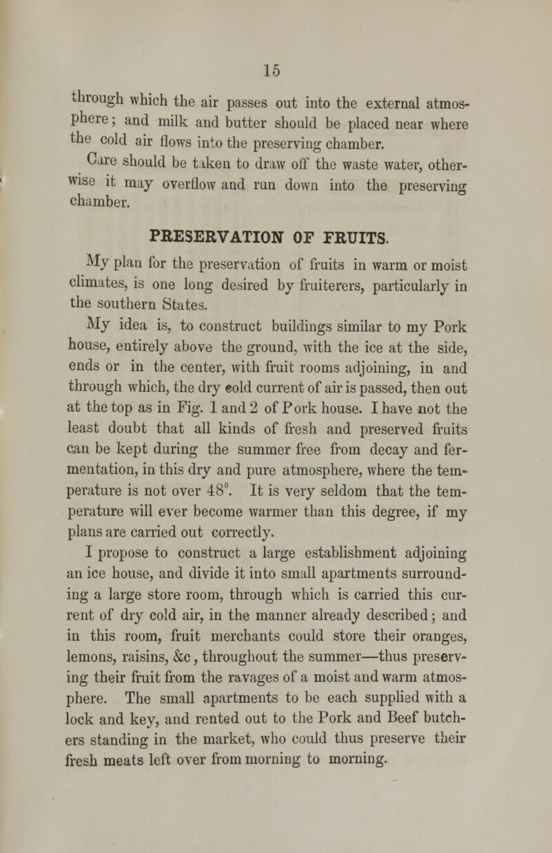 through which the air passes out into the external atmos- phere ; and milk and butter should be placed near where the cold air flows into the preserving chamber. Care should be taken to draw off the waste water, other- wise it may overflow and run down into the preserving chamber. PRESERVATION OF FRUITS. My plan for the preservation of fruits in warm or moist climates, is one long desired by fruiterers, particularly in the southern States. My idea is, to construct buildings similar to my Pork house, entirely above the ground, with the ice at the side, ends or in the center, with fruit rooms adjoining, in and through which, the dry eold current of air is passed, then out at the top as in Fig. 1 and 2 of Pork house. I have not the least doubt that all kinds of fresh and preserved fruits C5.n be kept during the summer free from decay and fer- mentation, in this dry and pure atmosphere, where the tem- perature is not over 48°. It is very seldom that the tem- perature will ever become warmer than this degree, if my plans are carried out correctly. I propose to construct a large establishment adjoining an ice house, and divide it into small apartments surround- ing a large store room, through which is carried this cur- rent of dry cold air, in the manner already described; and in this room, fruit merchants could store their oranges, lemons, raisins, &c, throughout the summer—thus preserv- ing their fruit from the ravages of a moist and warm atmos- phere. The small apartments to be each supplied with a lock and key, and rented out to the Pork and Beef butch- ers standing in the market, who could thus preserve their fresh meats left over from morning to morning.