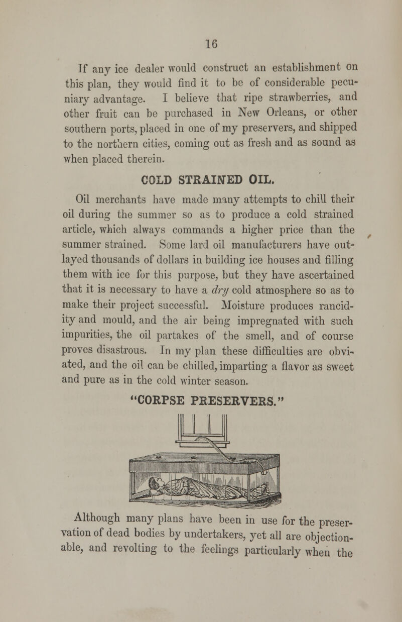 Jf any ice dealer would construct an establishment on this plan, they would find it to be of considerable pecu- niary advantage. I believe that ripe strawberries, and other fruit can be purchased in New Orleans, or other southern ports, placed in one of my preservers, and shipped to the northern cities, coming out as fresh and as sound as when placed therein. COLD STRAINED OIL. Oil merchants have made many attempts to chill their oil during the summer so as to produce a cold strained article, which always commands a higher price than the summer strained. Some lard oil manufacturers have out- layed thousands of dollars in building ice houses and filling them with ice for this purpose, but they have ascertained that it is necessary to have a dry cold atmosphere so as to make their project successful. Moisture produces rancid- ity and mould, and the air being impregnated with such impurities, the oil partakes of the smell, and of course proves disastrous. In my plan these difficulties are obvi- ated, and the oil can be chilled, imparting a flavor as sweet and pure as in the cold winter season. '•CORPSE PRESERVERS. Although many plans have been in use for the preser- vation of dead bodies by undertakers, yet all are objection- able, and revolting to the feelings particularly when the