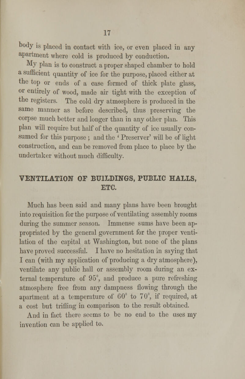 '^ody is placed in contact with ice, or even placed in any apartment where cold is produced by conduction. ^y plan is to construct a proper shaped chamber to hold a sufficient quantity of ice for the purpose, placed either at the top or ends of a case formed of thick plate glass, or entirely of wood, made air tight with the exception of the registers. The cold dry atmosphere is produced in the same manner as before described, thus preserving the corpse much better and longer than in any other plan. This plan will require but half of the quantity of ice usually con- sumed for this purpose ; and the ' Preserver' will be of hght construction, and can be removed from place to place by the undertaker without much difficulty. VENTILATION OF BUILDINGS, PUBLIC HALLS, ETC. Much has been said and many plans have been brought into requisition for the purpose of ventilating assembly rooms during the summer season. Immense sums have been ap- propriated by the general government for the proper venti- lation of the capital at Washington, but none of the plans have proved successful. I have no hesitation in saying that I can (with my application of producing a dry atmosphere), ventilate any public hall or assembly room during an ex- ternal temperature of 95°, and produce a pure refreshing atmosphere free from any dampness flowing through the apartment at a temperature of 60° to 70°, if required, at a cost but trifling in comparison to the result obtained. And in fact there seems to be no end to the uses my invention can be applied to.